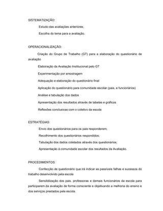 SISTEMATIZAÇÃO:

       Estudo das avaliações anteriores;

       Escolha do tema para a avaliação.



OPERACIONALIZAÇÃO:

      Criação do Grupo de Trabalho (GT) para a elaboração do questionário de
avaliação

       Elaboração da Avaliação Institucional pelo GT

       Experimentação por amostragem

       Adequação e elaboração do questionário final

       Aplicação do questionário para comunidade escolar (pais, e funcionários)

       Análise e tabulação dos dados

       Apresentação dos resultados através de tabelas e gráficos

       Reflexões conclusivas com o coletivo da escola



ESTRATÉGIAS:

       Envio dos questionários para os pais responderem;

       Recolhimento dos questionários respondidos;

       Tabulação dos dados coletados através dos questionários;

       Apresentação à comunidade escolar dos resultados da Avaliação.



PROCEDIMENTOS:

       Confecção de questionário que irá indicar as passíveis falhas e sucessos do
trabalho desenvolvido pela escola

       Sensibilização dos pais, professoras e demais funcionários da escola para
participarem da avaliação de forma consciente e objetivando a melhoria do ensino e
dos serviços prestados pela escola.
 
