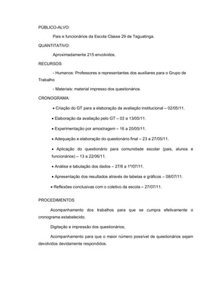 PÚBLICO-ALVO:

       Pais e funcionários da Escola Classe 29 de Taguatinga.

QUANTITATIVO:

       Aproximadamente 215 envolvidos.

RECURSOS:

       - Humanos: Professores e representantes dos auxiliares para o Grupo de
Trabalho

       - Materiais: material impresso dos questionários

CRONOGRAMA:

        Criação do GT para a elaboração da avaliação institucional – 02/05/11.

       Elaboração da avaliação pelo GT – 03 a 13/05/11.

       Experimentação por amostragem – 16 a 20/05/11.

       Adequação e elaboração do questionário final – 23 a 27/05/11.

       Aplicação do questionário para comunidade escolar (pais, alunos e
      funcionários) – 13 a 22/06/11.

       Análise e tabulação dos dados – 27/6 a 1º/07/11.

       Apresentação dos resultados através de tabelas e gráficos – 08/07/11.

       Reflexões conclusivas com o coletivo da escola – 27/07/11.


PROCEDIMENTOS

      Acompanhamento dos trabalhos para que se cumpra efetivamente o
cronograma estabelecido.

      Digitação e impressão dos questionários;

      Acompanhamento para que o maior número possível de questionários sejam
devolvidos devidamente respondidos.
 