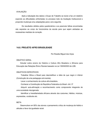 AVALIAÇÃO:

        Após a tabulação dos dados o Grupo de Trabalho se reúne e faz um relatório
expondo as dificuldades enfrentadas no processo todo da Avaliação Institucional e
propondo mudanças e/ou adaptações para o ano seguinte.

        Os resultados obtidos pelos questionários e as possíveis falhas encontradas
são expostos ao corpo de funcionários da escola para que sejam adotadas as
necessárias medidas de correção.




 14.6. PROJETO AFRO BRASILIDADE


                                             Por Rosália Miguel dos Anjos


 OBJETIVO GERAL
      Estudar sobre ensino de História e Cultura Afro Brasileira e Africana para
 Educação das Relações Étnico Raciais baseado na Lei 10639/2003 da LDB.


 OBJETIVOS ESPECÍFICOS
      Trabalhar África e Brasil para desmistificar a idéia de que negro é inferior
 (Construção de uma pedagogia anti-racista).
      Levar o conhecimento da cultura afro-brasileira.
      Conhecer a Constituição da República Federativa do Brasil –Art. 5º
      Adquirir auto-afirmação e reconhecimento como componente integrante de
 uma sociedade miscigenada.
      Identificar a hereditariedade africana através dos costumes, hábitos, músicas,
 expressões, vocábulos etc.


 META
      Desenvolver em 90% dos alunos o pensamento crítico de mudança de hábito e
 atitudes a favor da igualdade racial.
 