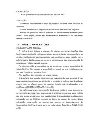 CRONOGRAMA
     Aulas quinzenais no decorrer de todo ano letivo de 2011.


AVALIAÇÃO
     Acontecerá paralelamente ao longo do processo, conforme forem aplicadas as
atividades.
     Através da observação na participação dos alunos nas atividades propostas.
    Através das produções escritas coletivas ou individualmente realizadas pelos
alunos.   Este projeto poderá ser redimensionado baseando-se nos resultados
obtidos na avaliação.


14.7. PROJETO MINHA HISTÓRIA
FUNDAMENTAÇÃO TEÓRICA
   A História é algo distante e abstrata. Ao citarmos em outras situações fatos
históricos acontecidos há muitos anos, alguns alunos ainda não conseguem fazer as
devidas relações temporais e/ou espaciais. Mas consideramos que o trabalho com a
própria história do aluno deve ser sempre o primeiro passo para a compreensão de
um processo histórico mais abrangente.
   Percebemos então a necessidade de se formar com o aluno os conceitos de
sujeito histórico, fato histórico e tempo histórico a partir de uma história concreta,
que eles vivenciaram, sentiram, viram.
   Algo que fosse bem concreto: sua própria história.
   É importante que as aulas iniciem com os conhecimentos que a criança já traz
para a escola, incentivando-a a aprofundar o seu saber a partir do que já conhece,
mesmo que, em alguns casos, os conceitos iniciais sejam inadequados e se
modifiquem. (BORGES e MORAES,1998, p.16).
   Nós professores temos, como desafio de observar cotidiano e sua dimensão e,
ao mesmo tempo, resta-nos a incumbência de encontrar meios para que a história
não seja apenas um conteúdo com características de organização cronológica, sem
articulação com as histórias pessoais, do bairro, da cidade, do mundo. Nessa
articulação, compreender as rupturas que ocorrem no desenvolvimento da
temporalidade histórica de cada aluno, de cada sujeito. Segundo os PCN’S (1998
p.12).
 