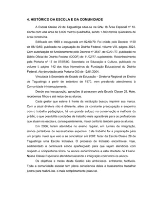 4. HISTÓRICO DA ESCOLA E DA COMUNIDADE

      A Escola Classe 29 de Taguatinga situa-se na QNJ 18 Área Especial nº 10.
Conta com uma área de 6.000 metros quadrados, sendo 1.500 metros quadrados de
área construída.
      Edificada em 1969 e inaugurada em 02/09/70. Foi criada pelo Decreto 1150
de 08/10/69, publicado na Legislação do Distrito Federal, volume VIII, página 3024.
Com autorização de funcionamento pelo Decreto nº 3547, de 03/01/77, publicado no
Diário Oficial do Distrito Federal (DODF) de 11/02/77, suplemento. Reconhecimento
pela Portaria nº 17 de 07/07/80, Secretaria de Educação e Cultura, publicado no
volume I, página 142 dos Atos Normativos da Fundação Educacional do Distrito
Federal. Ato de criação pela Portaria 003 de 12/01/2004.
      Vinculada à Secretaria de Estado de Educação – Diretoria Regional de Ensino
de Taguatinga a partir de setembro de 1970, vem prestando atendimento à
Comunidade ininterruptamente.
      Desde sua inauguração, gerações já passaram pela Escola Classe 29. Hoje,
recebemos filhos e até netos de ex-alunos.
      Cada gestor que esteve à frente da instituição buscou imprimir sua marca.
Com a atual diretora não é diferente, além da constante preocupação e empenho
com o trabalho pedagógico, há um grande esforço na conservação e melhoria do
prédio; o que possibilita condições de trabalho mais agradáveis para os profissionais
que atuam na escola e, consequentemente, maior conforto também para os alunos.
      Em 2006, foram atendidos no ensino regular, em turmas de integração,
alunos portadores de necessidades especiais. Este trabalho foi a preparação para
um projeto maior que veio a se concretizar em 2007: fazer da Escola Classe 29 de
Taguatinga uma Escola Inclusiva. O processo de Inclusão encontra-se, hoje,
sedimentado e continuará sendo aperfeiçoado para que sejam atendidos com
respeito e competência todos os alunos encaminhados a esta Unidade de Ensino.
Nossa Classe Especial é atendida buscando a integração com todos os alunos.
      Os objetivos e metas desta Gestão são ambiciosos, entretanto, factíveis.
Toda a comunidade escolar tem plena consciência deles e buscaremos trabalhar
juntos para realizá-los, o mais completamente possível.
 