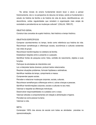 "As séries iniciais do ensino fundamental devem levar o aluno a pensar
historicamente, isto é, na perspectiva do decurso do tempo, sendo aí fundamental o
estudo da história da família e da história de vida do aluno, identificando-se, em
decorrência, certas regularidades que remetem à organização mais ampla da
sociedade e percebendo-se as mudanças culturais". (CALLAI, 1995:37).


OBJETIVO GERAL
Construir dos conceitos de sujeito histórico, fato histórico e tempo histórico.


OBJETIVOS ESPECÍFICOS
Comparar acontecimentos no tempo, tendo como referência sua história de vida.
Reconhecer semelhanças e diferenças sociais, econômicas e culturais existentes
nas vidas do grupo.
Reconhecer transformações no cotidiano da família.
Estabelecer relações entre o presente e o passado.
Identificar fontes de pesquisa como: fotos, certidão de nascimento, objetos e suas
funções.
Participar de atividades de intercâmbio oral.
Ler e interpretar textos diversos; produzir textos relacionados.
Resolver situações problemas, formular hipóteses e estimativas.
Identificar medidas de tempo, comprimento e massa.
Compreender papeis sociais.
Perceber e relacionar mudanças corporais, sociais, culturais.
Reconhecer semelhanças e diferenças entre si, outras crianças e pessoas.
Identificar transformações corporais, sociais e culturais no seu meio.
Valorizar e respeitar as diferenças individuais.
Desenvolver responsabilidades no cuidados com o corpo.
Valorizar atitudes e comportamentos em relação à alimentação e higiene.
Perceber-se como pessoa humana;
Valorizar a vida.


META:
Contemplar 100% dos alunos da escola com todas as atividades                previstas na
operacionalização.
 