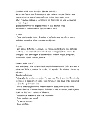 estranhos, e que há perigos como doenças, estupros...)
A criança após uma aula de sexualidade, e de esquema corporal, ilustrará seu
próprio corpo, sua própria imagem, além de colocar dados atuais como:
-altura (trabalhar medidas de comprimento em fita métrica, em sala, comparando
com os colegas)
-peso (trabalhar medidas de peso em sala de aula- balança quilo)
-cor dos olhos -cor dos cabelos -tipo dos cabelos -sexo


5ª parte
• O que serei quando crescer? Trabalhar as profissões, sua importância para a
sociedade e visualizar o futuro, construindo objetivos.


6ª parte:
• Com a ajuda da família, reconstruir a sua história, montando uma linha do tempo,
com fatos ou acontecimentos mais importantes, com registros feitos através de
ilustração e fotos e montagem da caixa histórica, contendo roupas, brinquedos,
documentos, objetos pessoais, fotos etc.


OPERACIONALIZAÇÃO:
Aula do espelho: uma caixa surpresa é apresentada com um rótulo “Aqui está a
coisa mais linda e especial do mundo”. Um espelho. As crianças olham e se
admiram.
Desenho: auto-retrato
Participação da família com cartão: Por que meu filho é especial. Os pais são
convidados a escrever em cartão uma mensagem para seus filhos, explicando
porque são especiais para eles.
Técnicas de Educação artística utilizando as letras de seu nome ou seu nome
Estudo de textos, poemas e músicas relativas a nomes de pessoas, valorização da
vida como dom divino, respeito às diferenças.
Pesquisa sobre o motivo de seu nome e significado
- Quem escolheu meu nome?
- Por que me chamo...
- O que significa...
 