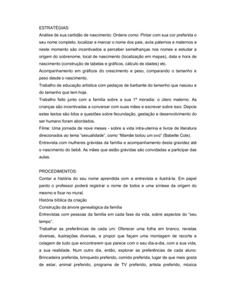 ESTRATÉGIAS:
Análise de sua certidão de nascimento: Ordens como: Pintar com sua cor preferida o
seu nome completo, localizar e marcar o nome dos pais, avós paternos e maternos e
neste momento são incentivados a perceber semelhanças nos nomes e estudar a
origem do sobrenome, local de nascimento (localização em mapas), data e hora de
nascimento (construção de tabelas e gráficos, cálculo de idades) etc.
Acompanhamento em gráficos do crescimento e peso, comparando o tamanho e
peso desde o nascimento.
Trabalho de educação artística com pedaços de barbante do tamanho que nasceu e
do tamanho que tem hoje.
Trabalho feito junto com a família sobre a sua 1ª moradia: o útero materno. As
crianças são incentivadas a conversar com suas mães e escrever sobre isso. Depois
estes textos são lidos e questões sobre fecundação, gestação e desenvolvimento do
ser humano foram abordados.
Filme: Uma jornada de nove meses - sobre a vida intra-uterina e livros de literatura
direcionados ao tema “sexualidade”, como “Mamãe botou um ovo” (Babette Cole).
Entrevista com mulheres grávidas da família e acompanhamento desta gravidez até
o nascimento do bebê. As mães que estão grávidas são convidadas a participar das
aulas.


PROCEDIMENTOS:
Contar a história do seu nome aprendida com a entrevista e ilustrá-la. Em papel
pardo o professor poderá registrar o nome de todos e uma síntese da origem do
mesmo e fixar no mural.
História bíblica da criação
Construção da árvore genealógica da família
Entrevistas com pessoas da família em cada fase da vida, sobre aspectos do “seu
tempo”.
Trabalhar as preferências de cada um: Oferecer uma folha em branco, revistas
diversas, ilustrações diversas, e propor que façam uma montagem de recorte e
colagem de tudo que encontrarem que parece com o seu dia-a-dia, com a sua vida,
a sua realidade. Num outro dia, então, explorar as preferências de cada aluno:
Brincadeira preferida, brinquedo preferido, comido preferida, lugar de que mais gosta
de estar, animal preferido, programa de TV preferido, artista preferido, música
 