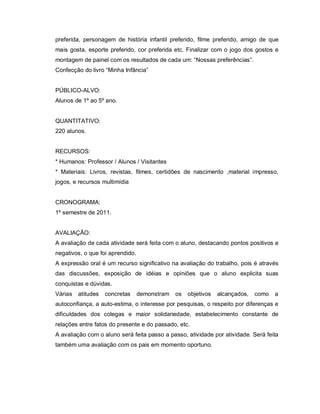 preferida, personagem de história infantil preferido, filme preferido, amigo de que
mais gosta, esporte preferido, cor preferida etc. Finalizar com o jogo dos gostos e
montagem de painel com os resultados de cada um: “Nossas preferências”.
Confecção do livro “Minha Infância”


PÚBLICO-ALVO:
Alunos de 1º ao 5º ano.


QUANTITATIVO:
220 alunos.


RECURSOS:
* Humanos: Professor / Alunos / Visitantes
* Materiais: Livros, revistas, filmes, certidões de nascimento ,material impresso,
jogos, e recursos multimídia


CRONOGRAMA:
1º semestre de 2011.


AVALIAÇÃO:
A avaliação de cada atividade será feita com o aluno, destacando pontos positivos e
negativos, o que foi aprendido.
A expressão oral é um recurso significativo na avaliação do trabalho, pois é através
das discussões, exposição de idéias e opiniões que o aluno explicita suas
conquistas e dúvidas.
Várias   atitudes   concretas     demonstram   os   objetivos   alcançados,   como   a
autoconfiança, a auto-estima, o interesse por pesquisas, o respeito por diferenças e
dificuldades dos colegas e maior solidariedade, estabelecimento constante de
relações entre fatos do presente e do passado, etc.
A avaliação com o aluno será feita passo a passo, atividade por atividade. Será feita
também uma avaliação com os pais em momento oportuno.
 