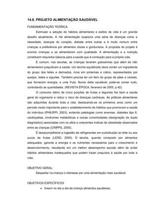14.8. PROJETO ALIMENTAÇÃO SAUDÁVEL

FUNDAMENTAÇÃO TEÓRICA
        Estimular a adoção de hábitos alimentares e estilos de vida é um grande
desafio atualmente. A má alimentação ocasiona uma série de doenças como a
obesidade, doenças do coração, diabete entre outras e é muito comum entre
crianças a preferência por alimentos doces e gordurosos. A proposta do projeto é
ensinar crianças a se alimentarem com qualidade. A alimentação e a nutrição
constituem requisitos básicos para a saúde que é condução para a própria vida.
        É comum, nas escolas, as crianças levarem guloseimas que além de não
alimentarem prejudicam a saúde. Um lanche equilibrado deve conter um ingrediente
do grupo dos leites e derivados, ricos em proteínas e cálcio, representados por
queijos, leites e iogurtes. Também precisa ter um item do grupo de pães e cereais,
que fornecem energia, e uma fruta. Numa dieta saudável, pode-se comer tudo,
controlando as quantidades. (REVISTA ÉPOCA, fevereiro de 2005, p.42).
        O consumo diário de cinco porções de frutas e legumes faz bem a saúde
geral do organismo e reduz o risco de doenças cardíacas. As práticas alimentares
são adquiridas durante toda a vida, destacando-se os primeiros anos como um
período muito importante para o estabelecimento de hábitos que promovam a saúde
do indivíduo (PHILIPPI, 2003), evitando patologias como anemias, diabetes tipo II,
cardiopatias, síndromes metabólicas e outras comorbidades (designação de duplo
diagnóstico) associadas com os altos e crescentes índices de obesidade observados
entre as crianças (CRIPPS, 2005).
        É desaconselhável a ingestão de refrigerantes em substituição ao leite ou aos
sucos de frutas (LEÃO, 2005). O lanche, quando composto por alimentos
adequados, garante a energia e os nutrientes necessários para o crescimento e
desenvolvimento, resultando em um melhor desempenho escolar além de evitar
hábitos alimentares inadequados que podem trazer prejuízos à saúde por toda a
vida.


OBJETIVO GERAL:
        Despertar na criança o interesse por uma alimentação mais saudável.


OBJETIVOS ESPECÍFICOS
            Inserir no dia a dia da criança alimentos saudáveis;
 