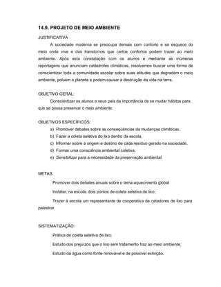 14.9. PROJETO DE MEIO AMBIENTE

JUSTIFICATIVA
       A sociedade moderna se preocupa demais com conforto e se esquece do
meio onde vive e dos transtornos que certos confortos podem trazer ao meio
ambiente. Após esta constatação com os alunos e mediante as inúmeras
reportagens que anunciam catástrofes climáticas, resolvemos buscar uma forma de
conscientizar toda a comunidade escolar sobre suas atitudes que degradam o meio
ambiente, poluem o planeta e podem causar a destruição da vida na terra.


OBJETIVO GERAL:
       Conscientizar os alunos e seus pais da importância de se mudar hábitos para
que se possa preservar o meio ambiente.


OBJETIVOS ESPECÍFICOS:
       a) Promover debates sobre as conseqüências da mudanças climáticas,
       b) Fazer a coleta seletiva do lixo dentro da escola,
       c) Informar sobre a origem e destino de cada resíduo gerado na sociedade,
       d) Formar uma consciência ambiental coletiva,
       e) Sensibilizar para a necessidade da preservação ambiental


METAS:

        Promover dois debates anuais sobre o tema aquecimento global

        Instalar, na escola, dois pontos de coleta seletiva de lixo;

        Trazer à escola um representante de cooperativa de catadores de lixo para
palestrar.



SISTEMATIZAÇÃO:

        Prática de coleta seletiva de lixo;

        Estudo dos prejuízos que o lixo sem tratamento traz ao meio ambiente;

        Estudo da água como fonte renovável e de possível extinção.
 