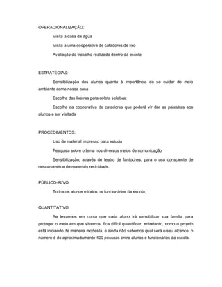 OPERACIONALIZAÇÃO:

        Visita à casa da água

        Visita a uma cooperativa de catadores de lixo

        Avaliação do trabalho realizado dentro da escola



ESTRATÉGIAS:

        Sensibilização dos alunos quanto à importância de se cuidar do meio
ambiente como nossa casa

        Escolha das lixeiras para coleta seletiva;

        Escolha da cooperativa de catadores que poderá vir dar as palestras aos
alunos e ser visitada



PROCEDIMENTOS:

        Uso de material impresso para estudo

        Pesquisa sobre o tema nos diversos meios de comunicação

        Sensibilização, através de teatro de fantoches, para o uso consciente de
descartáveis e de materiais recicláveis.


PÚBLICO-ALVO:

        Todos os alunos e todos os funcionários da escola;


QUANTITATIVO:

        Se levarmos em conta que cada aluno irá sensibilizar sua família para
proteger o meio em que vivemos, fica difícil quantificar, entretanto, como o projeto
está iniciando de maneira modesta, e ainda não sabemos qual será o seu alcance, o
número é de aproximadamente 400 pessoas entre alunos e funcionários da escola.
 