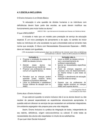4.1.ESCOLA INCLUSIVA

O Ensino Inclusivo é um Direito Básico

       “A educação é uma questão de direitos humanos e os indivíduos com
deficiências devem fazer parte das escolas, as quais devem modificar seu
funcionamento para incluir todos os alunos.”
                                UNESCO 1994 – Liga Internacional da Sociedade para Pessoas com Deficiência Mental.
O que é INCLUSÃO?
       A inclusão é mais que um modelo para prestação de serviço de educação
especial. É um novo paradigma de pensamento e de ação, no sentido de incluir
todos os indivíduos em uma sociedade na qual a diversidade está se tornando mais
norma que exceção. O Aluno com Necessidades Educacionais Especiais – ANEE,
deve ser tratado com igualdade.
       (15% da população mundial apresenta algum tipo de deficiência não incluindo neste índice as deficiências
                                         cromossômicas e culturais - dados da última pesquisa da UNESCO)

                 Inclusão é...                                           Inclusão não é...
       Propiciar a ampliação do acesso dos                      Levar os ANEE às classes comuns
        ANEE às classes comuns                                    sem o acompanhamento do
                                                                  professor especializado;
       Atender     esses     alunos    nas                      Ignorar as necessidades específicas
        vizinhanças da sua residência;                            da criança;
       Propiciar aos professores da classe                      Fazer as crianças seguirem um
        comum um suporte técnico;                                 processo único de desenvolvimento,
                                                                  ao mesmo tempo e para todas as
                                                                  idades;
       Perceber que as crianças podem                           Extinguir o atendimento de educação
        aprender juntas, embora tendo                             especial antes do tempo;
        objetivos e processos diferentes;
       Levar os professores a estabelecer                       Esperar que os professores de
        formas criativas de atuação com os                        classe regular ensinem as crianças
        ANEE.                                                     ANEE sem suporte técnico.
                                                                                        Leny Magalhães Mrech
                                                                                      Universidade de São Paulo
Como atua o Ensino Inclusivo
       O que está em questão no ensino inclusivo não é se os alunos devem ou não
receber de pessoal especializado as experiências educacionais apropriadas. A
questão está em oferecer os serviços de que necessitam em ambientes integradores.
Um ambiente segregador não prepara para uma vida integrada.
       Assim, Ensino Inclusivo é a prática da integração de todos, independente de
seu talento, deficiência, origem sócio-econômica ou cultural. É onde todas as
necessidades dos alunos são respeitadas no intuito de se satisfazê-las.
O que quer dizer Escola Inclusiva?
 