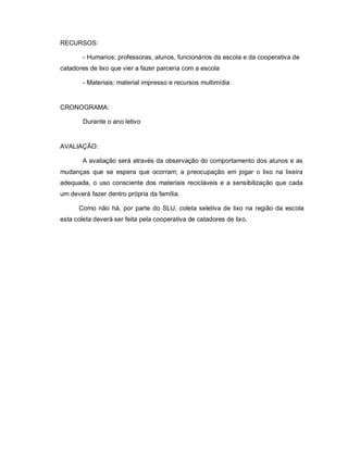 RECURSOS:

        - Humanos: professoras, alunos, funcionários da escola e da cooperativa de
catadores de lixo que vier a fazer parceria com a escola

        - Materiais: material impresso e recursos multimídia


CRONOGRAMA:

        Durante o ano letivo


AVALIAÇÃO:

        A avaliação será através da observação do comportamento dos alunos e as
mudanças que se espera que ocorram; a preocupação em jogar o lixo na lixeira
adequada, o uso consciente dos materiais recicláveis e a sensibilização que cada
um deverá fazer dentro própria da família.

      Como não há, por parte do SLU, coleta seletiva de lixo na região da escola
esta coleta deverá ser feita pela cooperativa de catadores de lixo.
 