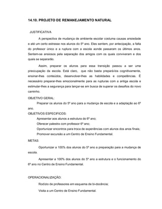 14.10. PROJETO DE REMANEJAMENTO NATURAL


 JUSTIFICATIVA

          A perspectiva de mudança de ambiente escolar costuma causas ansiedade
e até um certo estresse nos alunos do 5º ano. Eles sentem, por antecipação, a falta
do professor único e a ruptura com a escola aonde passaram os últimos anos.
Sentem-se ansiosos pela separação dos amigos com os quais conviveram e dos
quais se separarão.

          Assim, preparar os alunos para essa transição passou a ser uma
preocupação da escola. Está claro,      que não basta prepará-los cognitivamente,
ensinar-lhes conteúdos, desenvolver-lhes as habilidades e competências. É
necessário preparar-lhes emocionalmente para as rupturas com a antiga escola e
estimular-lhes a segurança para lançar-se em busca de superar os desafios do novo
caminho.

OBJETIVO GERAL:
       Preparar os alunos do 5º ano para a mudança de escola e a adaptação ao 6º
ano.
OBJETIVOS ESPECIFICOS:
       Apresentar aos alunos a estrutura do 6º ano;
       Oferecer palestra com professor 6º ano;
       Oportunizar encontros para troca de experiências com alunos dos anos finais;
       Promover excursão a um Centro de Ensino Fundamental.

METAS:

          Oportunizar a 100% dos alunos do 5º ano a preparação para a mudança de
escola.

          Apresentar a 100% dos alunos do 5º ano a estrutura e o funcionamento do
6º ano no Centro de Ensino Fundamental.



OPERACIONALIZAÇÃO:

          Rodízio de professores em esquema de bi-docência;

          Visita a um Centro de Ensino Fundamental.
 