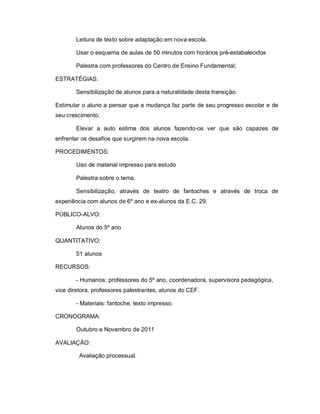 Leitura de texto sobre adaptação em nova escola.

       Usar o esquema de aulas de 50 minutos com horários pré-estabalecidos

       Palestra com professores do Centro de Ensino Fundamental;

ESTRATÉGIAS:

       Sensibilização de alunos para a naturalidade desta transição.

Estimular o aluno a pensar que a mudança faz parte de seu progresso escolar e de
seu crescimento.

       Elevar a auto estima dos alunos fazendo-os ver que são capazes de
enfrentar os desafios que surgirem na nova escola.

PROCEDIMENTOS:

       Uso de material impresso para estudo

       Palestra sobre o tema.

       Sensibilização, através de teatro de fantoches e através de troca de
experiência com alunos de 6º ano e ex-alunos da E.C. 29.

PÚBLICO-ALVO:

       Alunos do 5º ano

QUANTITATIVO:

       51 alunos

RECURSOS:

       - Humanos: professores do 5º ano, coordenadora, supervisora pedagógica,
vice diretora, professores palestrantes, alunos do CEF.

       - Materiais: fantoche, texto impresso.

CRONOGRAMA:

       Outubro e Novembro de 2011

AVALIAÇÃO:

         Avaliação processual.
 