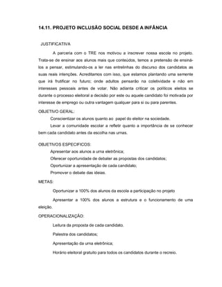 14.11. PROJETO INCLUSÃO SOCIAL DESDE A INFÂNCIA


 JUSTIFICATIVA

           A parceria com o TRE nos motivou a inscrever nossa escola no projeto.
Trata-se de ensinar aos alunos mais que conteúdos, temos a pretensão de ensiná-
los a pensar, estimulando-os a ler nas entrelinhas do discurso dos candidatos as
suas reais intenções. Acreditamos com isso, que estamos plantando uma semente
que irá frutificar no futuro; onde adultos pensarão na coletividade e não em
interesses pessoais antes de votar. Não adianta criticar os políticos eleitos se
durante o processo eleitoral a decisão por este ou aquele candidato foi motivada por
interesse de emprego ou outra vantagem qualquer para si ou para parentes.

OBJETIVO GERAL:
      Conscientizar os alunos quanto ao papel do eleitor na sociedade.
      Levar a comunidade escolar a refletir quanto a importância de se conhecer
bem cada candidato antes da escolha nas urnas.

OBJETIVOS ESPECIFICOS:
      Apresentar aos alunos a urna eletrônica;
      Oferecer oportunidade de debater as propostas dos candidatos;
      Oportunizar a apresentação de cada candidato;
      Promover o debate das ideias.

METAS:

           Oportunizar a 100% dos alunos da escola a participação no projeto

           Apresentar a 100% dos alunos a estrutura e o funcionamento de uma
eleição.

OPERACIONALIZAÇÃO:

           Leitura da proposta de cada candidato.

           Palestra dos candidatos;

           Apresentação da urna eletrônica;

           Horário eleitoral gratuito para todos os candidatos durante o recreio.
 