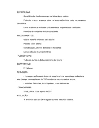 ESTRATÉGIAS:

       Sensibilização de alunos para a participação no projeto.

       Estimular o aluno a pensar sobre os temas defendidos pelos personagens-
candidatos.

       Levar os alunos a avaliarem criticamente as propostas dos candidatos.

       Promover a campanha do voto consciente.

PROCEDIMENTOS:

       Uso de material impresso para estudo

       Palestra sobre o tema

       Sensibilização, através de teatro de fantoches

       Eleição através de urna eletrônica

PÚBLICO-ALVO:

       Todos os alunos do Estabelecimento de Ensino

QUANTITATIVO:

       211 alunos

RECURSOS:

       - Humanos: professores da escola, coordenadora, supervisora pedagógica,
vice diretora, representantes do TRE envolvidos com o projeto e alunos.

       - Materiais: fantoches, texto impresso, urnas eletrônicas.

CRONOGRAMA:

       25 de julho a 22 de agosto de 2011

AVALIAÇÃO:

        A avaliação será dia 24 de agosto durante a reunião coletiva.
 