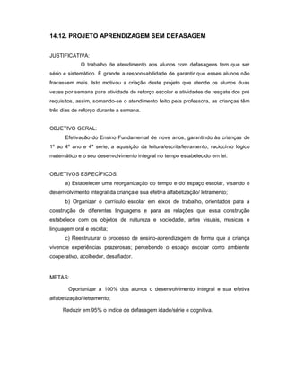 14.12. PROJETO APRENDIZAGEM SEM DEFASAGEM


JUSTIFICATIVA:
             O trabalho de atendimento aos alunos com defasagens tem que ser
sério e sistemático. É grande a responsabilidade de garantir que esses alunos não
fracassem mais. Isto motivou a criação deste projeto que atende os alunos duas
vezes por semana para atividade de reforço escolar e atividades de resgate dos pré
requisitos, assim, somando-se o atendimento feito pela professora, as crianças têm
três dias de reforço durante a semana.


OBJETIVO GERAL:
      Efetivação do Ensino Fundamental de nove anos, garantindo às crianças de
1º ao 4º ano e 4ª série, a aquisição da leitura/escrita/letramento, raciocínio lógico
matemático e o seu desenvolvimento integral no tempo estabelecido em lei.


OBJETIVOS ESPECÍFICOS:
      a) Estabelecer uma reorganização do tempo e do espaço escolar, visando o
desenvolvimento integral da criança e sua efetiva alfabetização/ letramento;
      b) Organizar o currículo escolar em eixos de trabalho, orientados para a
construção de diferentes linguagens e para as relações que essa construção
estabelece com os objetos de natureza e sociedade, artes visuais, músicas e
linguagem oral e escrita;
      c) Reestruturar o processo de ensino-aprendizagem de forma que a criança
vivencie experiências prazerosas; percebendo o espaço escolar como ambiente
cooperativo, acolhedor, desafiador.


METAS:

        Oportunizar a 100% dos alunos o desenvolvimento integral e sua efetiva
alfabetização/ letramento;

     Reduzir em 95% o índice de defasagem idade/série e cognitiva.
 