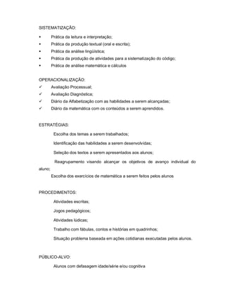 SISTEMATIZAÇÃO:

        Prática da leitura e interpretação;
        Prática da produção textual (oral e escrita);
        Prática da análise lingüística;
        Prática da produção de atividades para a sistematização do código;
        Prática de análise matemática e cálculos


OPERACIONALIZAÇÃO:
        Avaliação Processual;
        Avaliação Diagnóstica;
        Diário da Alfabetização com as habilidades a serem alcançadas;
        Diário da matemática com os conteúdos a serem aprendidos.


ESTRATÉGIAS:

          Escolha dos temas a serem trabalhados;

          Identificação das habilidades a serem desenvolvidas;

          Seleção dos textos a serem apresentados aos alunos;

          Reagrupamento visando alcançar os objetivos de avanço individual do
aluno;
         Escolha dos exercícios de matemática a serem feitos pelos alunos


PROCEDIMENTOS:

          Atividades escritas;

          Jogos pedagógicos;

          Atividades lúdicas;

          Trabalho com fábulas, contos e histórias em quadrinhos;

          Situação problema baseada em ações cotidianas executadas pelos alunos.



PÚBLICO-ALVO:

          Alunos com defasagem idade/série e/ou cognitiva
 