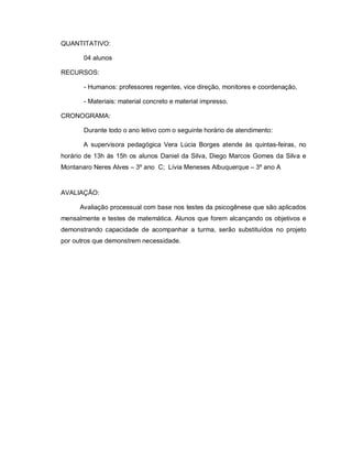QUANTITATIVO:

       04 alunos

RECURSOS:

       - Humanos: professores regentes, vice direção, monitores e coordenação,

       - Materiais: material concreto e material impresso.

CRONOGRAMA:

       Durante todo o ano letivo com o seguinte horário de atendimento:

       A supervisora pedagógica Vera Lúcia Borges atende às quintas-feiras, no
horário de 13h às 15h os alunos Daniel da Silva, Diego Marcos Gomes da Silva e
Montanaro Neres Alves – 3º ano C; Lívia Meneses Albuquerque – 3º ano A


AVALIAÇÃO:

      Avaliação processual com base nos testes da psicogênese que são aplicados
mensalmente e testes de matemática. Alunos que forem alcançando os objetivos e
demonstrando capacidade de acompanhar a turma, serão substituídos no projeto
por outros que demonstrem necessidade.
 