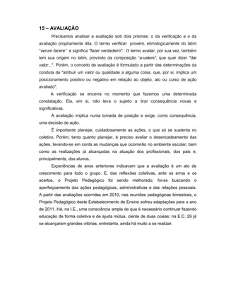 15 – AVALIAÇÃO
       Precisamos analisar a avaliação sob dois prismas: o da verificação e o da
avaliação propriamente dita. O termo verificar provém, etimologicamente do latim
“verum facere” e significa "fazer verdadeiro". O termo avaliar, por sua vez, também
tem sua origem no latim, provindo da composição “a-valere”, que quer dizer "dar
valor...". Porém, o conceito de avaliação é formulado a partir das determinações da
conduta de "atribuir um valor ou qualidade a alguma coisa, que, por si, implica um
posicionamento positivo ou negativo em relação ao objeto, ato ou curso de ação
avaliado".
       A verificação se encerra no momento que fazemos uma determinada
constatação. Ela, em si, não leva o sujeito a tirar consequência novas e
significativas.
       A avaliação implica numa tomada de posição e exige, como consequência,
uma decisão de ação.
       É importante planejar, cuidadosamente as ações, o que só se sustenta no
coletivo. Porém, tanto quanto planejar, é preciso avaliar o desencadeamento das
ações, levando-se em conta as mudanças que ocorrerão no ambiente escolar; bem
como as realizações já alcançadas na atuação dos profissionais, dos pais e,
principalmente, dos alunos.
       Experiências de anos anteriores indicavam que a avaliação é um ato de
crescimento para todo o grupo. E, das reflexões coletivas, ante os erros e os
acertos, o        Projeto   Pedagógico foi   sendo   melhorado;   foi-se   buscando o
aperfeiçoamento das ações pedagógicas, administrativas e das relações pessoais.
A partir das avaliações ocorridas em 2010, nas reuniões pedagógicas bimestrais, o
Projeto Pedagógico deste Estabelecimento de Ensino sofreu adaptações para o ano
de 2011. Há, na I.E., uma consciência ampla de que é necessário continuar fazendo
educação de forma coletiva e de ajuda mútua, ciente de duas coisas: na E.C. 29 já
se alcançaram grandes vitórias, entretanto, ainda há muito a se realizar.
 