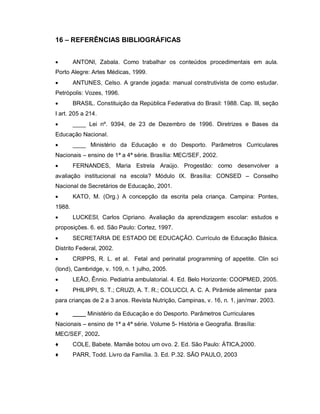 16 – REFERÊNCIAS BIBLIOGRÁFICAS


       ANTONI, Zabala. Como trabalhar os conteúdos procedimentais em aula.
Porto Alegre: Artes Médicas, 1999.
       ANTUNES, Celso. A grande jogada: manual construtivista de como estudar.
Petrópolis: Vozes, 1996.
       BRASIL. Constituição da República Federativa do Brasil: 1988. Cap. III, seção
I art. 205 a 214.
       ____ Lei nº. 9394, de 23 de Dezembro de 1996. Diretrizes e Bases da
Educação Nacional.
       ____ Ministério da Educação e do Desporto. Parâmetros Curriculares
Nacionais – ensino de 1ª a 4ª série. Brasília: MEC/SEF, 2002.
       FERNANDES, Maria Estrela Araújo. Progestão: como desenvolver a
avaliação institucional na escola? Módulo IX. Brasília: CONSED – Conselho
Nacional de Secretários de Educação, 2001.
       KATO, M. (Org.) A concepção da escrita pela criança. Campina: Pontes,
1988.
       LUCKESI, Carlos Cipriano. Avaliação da aprendizagem escolar: estudos e
proposições. 6. ed. São Paulo: Cortez, 1997.
       SECRETARIA DE ESTADO DE EDUCAÇÃO. Currículo de Educação Básica.
Distrito Federal, 2002.
       CRIPPS, R. L. et al. Fetal and perinatal programming of appetite. Clin sci
(lond), Cambridge, v. 109, n. 1 julho, 2005.
       LEÃO, Ênnio. Pediatria ambulatorial. 4. Ed. Belo Horizonte: COOPMED, 2005.
       PHILIPPI, S. T.; CRUZI, A. T. R.; COLUCCI, A. C. A. Pirâmide alimentar para
para crianças de 2 a 3 anos. Revista Nutrição, Campinas, v. 16, n. 1, jan/mar. 2003.

♦       ____ Ministério da Educação e do Desporto. Parâmetros Curriculares
Nacionais – ensino de 1ª a 4ª série. Volume 5- História e Geografia. Brasília:
MEC/SEF, 2002.
♦       COLE, Babete. Mamãe botou um ovo. 2. Ed. São Paulo: ÁTICA,2000.
♦       PARR, Todd. Livro da Família. 3. Ed. P.32. SÃO PAULO, 2003
 