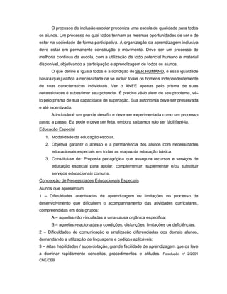 O processo de inclusão escolar preconiza uma escola de qualidade para todos
os alunos. Um processo no qual todos tenham as mesmas oportunidades de ser e de
estar na sociedade de forma participativa. A organização da aprendizagem inclusiva
deve estar em permanente construção e movimento. Deve ser um processo de
melhoria contínua da escola, com a utilização de todo potencial humano e material
disponível, objetivando a participação e aprendizagem de todos os alunos.
      O que define e iguala todos é a condição de SER HUMANO, é essa igualdade
básica que justifica a necessidade de se incluir todos os homens independentemente
de suas características individuais. Ver o ANEE apenas pelo prisma de suas
necessidades é subestimar seu potencial. É preciso vê-lo além de seu problema, vê-
lo pelo prisma de sua capacidade de superação. Sua autonomia deve ser preservada
e até incentivada.
      A inclusão é um grande desafio e deve ser experimentada como um processo
passo a passo. Ela pode e deve ser feita, embora saibamos não ser fácil fazê-la.
Educação Especial
   1. Modalidade da educação escolar.
   2. Objetiva garantir o acesso e a permanência dos alunos com necessidades
      educacionais especiais em todas as etapas da educação básica.
   3. Constitui-se de: Proposta pedagógica que assegura recursos e serviços de
      educação especial para apoiar, complementar, suplementar e/ou substituir
      serviços educacionais comuns.
Concepção de Necessidades Educacionais Especiais
Alunos que apresentam:
1 – Dificuldades acentuadas de aprendizagem ou limitações no processo de
desenvolvimento que dificultem o acompanhamento das atividades curriculares,
compreendidas em dois grupos:
      A – aquelas não vinculadas a uma causa orgânica especifica;
      B – aquelas relacionadas a condições, disfunções, limitações ou deficiências;
2 – Dificuldades de comunicação e sinalização diferenciadas dos demais alunos,
demandando a utilização de linguagens e códigos aplicáveis;
3 – Altas habilidades / superdotação, grande facilidade de aprendizagem que os leve
a dominar rapidamente conceitos, procedimentos e atitudes. Resolução nº 2/2001
CNE/CEB
 