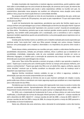 Os dados levantados são importantes e mostram algumas características, porém podemos saber
mais sobre a comunidade que nos cerca através da observação, de conversas com os pais, do retorno das
avaliações realizadas anualmente pela escola e pelas expectativas colhidas na reunião com pais. As
características observadas nessa pesquisa nos auxiliam em reforçarmos nossa atuação como escola
pública e laica, já que nos mostra quão diversa é a comunidade atendida.
        Na pesquisa do perfil realizada no início do ano levantamos as expectativas dos pais, sendo que
em 2010 tivemos o retorno de 276 pesquisas, nas quais os pais responderam “O que você espera desta
escola para seu filho”.
        A partir do levantamento das expectativas, percebemos que parte das famílias espera que as
crianças tenham uma aprendizagem que as leve à alfabetização ao término da educação infantil. Esperam
que seus filhos tenham uma escola onde “aprendam a ler, escrever e contar”, levando em consideração a
sua faixa etária. Percebemos, portanto que os pais mostram grandes anseios quanto às aprendizagens
cognitivas, mas também estão preocupados com a socialização, com a convivência e com o respeito.
Aparecem também expectativas quanto aos procedimentos e uma preocupação pouco expressiva com as
brincadeiras infantis.
        Grande parte das famílias mostra-se satisfeita com o trabalho realizado pela escola esperando que
continue sendo “uma escola boa” onde seus filhos possam interagir com outras crianças. Pudemos
observar uma preocupação com o respeito à diversidade e na importância da parceria entre escola e
família.
        Diante desses relatos, pretendemos nas reuniões com pais, ampliar a visão destas famílias para as
possibilidades educacionais, voltadas aos princípios estéticos, éticos e políticos que se desdobram em
sensibilidade, criatividade, cooperação, visão de uma sociedade sustentável, levando em conta as
diferentes linguagens, o trabalho para a construção de autonomia das crianças de forma a dar maior
dimensão para as possíveis aprendizagens das crianças.
        Falas como “Que minha filha aprenda a conviver em grupo, a dividir e que aprenda a respeitar o
outro”, “Espero que a escola junto com a família ajude a formar as crianças como pessoas melhores, com
valores e conhecimentos”, “Espero que ajude meu filho a ser um adulto feliz, seguro, confiante, capaz de
tomar decisões” mostram que as famílias acreditam na educação como meio de mudança social e
depositam suas esperanças na escola.
        Algumas famílias reivindicam maiores cuidados no que se refere à segurança, cuidados e
alimentação, que seja uma escola comprometida com seu trabalho.
        Nas avaliações realizadas ao término do ano os pais mostram satisfação em relação à escola,
porém estão mais críticos e reivindicam com maior segurança aquilo que acreditam ser o mais importante
para a vida escolar de seus filhos.
        Percebemos que nos últimos anos as crianças vêm ingressando mais novas na escola e muitos não
possuem escolaridade anterior. Aproximadamente 19% das crianças matriculadas nesta unidade não
frequentaram escola anteriormente, esse dado nos ajuda a pensar na adaptação dessas crianças.
        Em 2010, com a implantação do fundamental de 9 anos, as faixas etárias em cada turma foram
modificadas, a classificação das turmas de Educação Infantil portanto é: Infantil III – crianças nascidas de
abril a dezembro de 2007; Infantil IV – crianças nascidas de abril de 2006 a março de 2007; Infantil V –
crianças nascidas de abril de 2005 a março de 2006. As crianças de janeiro a março de 2005 passaram a
ser atendidas no Ensino Fundamental.
        Neste ano, diferente dos anos anteriores, toda a demanda foi contemplada e como não tivemos

                                                                                                         10
 