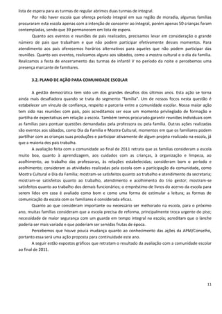 lista de espera para as turmas de regular abrimos duas turmas de integral.
        Por não haver escola que ofereça período integral em sua região de moradia, algumas famílias
procuraram esta escola apenas com a intenção de concorrer ao integral, porém apenas 50 crianças foram
contempladas, sendo que 39 permanecem em lista de espera.
        Quanto aos eventos e reuniões de pais realizados, precisamos levar em consideração o grande
número de pais que trabalham e que não podem participar efetivamente desses momentos. Para
atendimento aos pais oferecemos horários alternativos para aqueles que não podem participar das
reuniões. Quanto aos eventos, realizamos alguns aos sábados, como a mostra cultural e o dia da família.
Realizamos a festa de encerramento das turmas de infantil V no período da noite e percebemos uma
presença marcante de familiares.

       3.2. PLANO DE AÇÃO PARA COMUNIDADE ESCOLAR

        A gestão democrática tem sido um dos grandes desafios dos últimos anos. Esta ação se torna
ainda mais desafiadora quando se trata do segmento “família”. Um de nossos focos nesta questão é
estabelecer um vínculo de confiança, respeito e parceria entre a comunidade escolar. Nossa maior ação
tem sido nas reuniões com pais, pois acreditamos ser esse um momento privilegiado de formação e
partilha de expectativas em relação a escola. Também temos procurado garantir reuniões individuais com
as famílias para pontuar questões demandadas pela professora ou pela família. Outras ações realizadas
são eventos aos sábados, como Dia da Família e Mostra Cultural, momentos em que os familiares podem
partilhar com as crianças suas produções e participar ativamente de algum projeto realizado na escola, já
que a maioria dos pais trabalha.
        A avaliação feita com a comunidade ao final de 2011 retrata que as famílias consideram a escola
muito boa, quanto à aprendizagem, aos cuidados com as crianças, à organização e limpeza, ao
acolhimento, ao trabalho das professoras, às relações estabelecidas; consideram bom o período e
acolhimento; consideram as atividades realizadas pela escola com a participação da comunidade, como
Mostra Cultural e Dia da Família; mostram-se satisfeitos quanto ao trabalho e atendimento da secretaria;
mostram-se satisfeitos quanto ao trabalho, atendimento e acolhimento do trio gestor; mostram-se
satisfeitos quanto ao trabalho dos demais funcionários; o empréstimo de livros do acervo da escola para
serem lidos em casa é avaliado como bom e como uma forma de estimular a leitura; as formas de
comunicação da escola com os familiares é considerada eficaz.
        Quanto ao que consideram importante ou necessário ser melhorado na escola, para o próximo
ano, muitas famílias consideram que a escola precisa de reforma, principalmente troca urgente do piso;
necessidade de maior segurança com um guarda em tempo integral na escola; acreditam que o lanche
poderia ser mais variado e que poderiam ser servidas frutas de época.
        Percebemos que houve pouca mudança quanto ao conhecimento das ações da APM/Conselho,
portanto essa será uma ação proposta para continuidade este ano.
        A seguir estão expostos gráficos que retratam o resultado da avaliação com a comunidade escolar
ao final de 2011.




                                                                                                      11
 