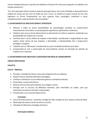 comum indispensável para o exercício da cidadania e fornecer-lhe meios para progredir no trabalho e em
estudos posteriores.”

“Art. 29 A educação infantil, primeira etapa da educação básica, tem como finalidade o desenvolvimento
integral da criança até seis anos de idade (ou zero a cinco, na medida em queas crianças de seis anos
ingressem no Ensino Fundamental), em seus aspectos físico, psicológico, intelectual e social,
complementando a ação da família e da comunidade.”

2. LEVANTAMENTO DE OBJETIVOS GERAIS E ESPECÍFICOS

       Oferecer a todos os alunos possibilidades de aprendizagem pautadas no conhecimento
        historicamente construído e na socialização de experiências significativas e dinâmicas.
       Colaborar para que os alunos desenvolvam-se plenamente em todos os aspectos, ampliando suas
        possibilidades de relação com o mundo.
       Caminhar para a busca efetiva do respeito à diversidade, considerando a singularidade de cada
        sujeito, tendo clareza de que respeitar a diversidade, a individualidade não é proporcionar
        privilégios a ninguém.
       Trabalhar com as “diferenças” considerando-as como um desafio produtivo para todos.
       Comprometer-se com a preservação do meio-ambiente através da formação de atitudes de
        respeito com a natureza.

3. LEVANTAMENTO DOS OBJETIVOS E CONTEÚDOS POR ÁREA DE CONHECIMENTO

LÍNGUA PORTUGUESA

Infantil III

Leitura – Objetivos

     Perceber a atividade de leitura como parte integrante de seu cotidiano;
     Realizar leituras utilizando diferentes estratégias ;
     Conhecer e familiarizar-se com diferentes gêneros e portadores textuais;
     Desenvolver o prazer pela leitura;
     Apreciar leituras feitas pelo professor, por colegas e outros;
     Interagir com os recursos da Biblioteca Interativa, pelo intermédio um adulto, para que
      desenvolva uma postura de leitor e pesquisador;
     Compreender o uso social da língua escrita.

             Conteúdos
     Leitura de textos diversos - parlendas, cantigas de roda, cantigas de ninar, poesia, contos de fadas;
     Observação de práticas sociais de leitura e escrita;
     Utilização de diferentes estratégias de leitura;


               Orientações didáticas


                                                                                                         31
 