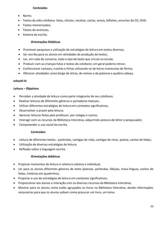 Conteúdos

       Nome;
       Textos da vida cotidiana: listas, rótulos, receitas, cartas, avisos, bilhetes, encartes de CD, DVD;
       Textos memorizados;
       Textos de anúncios;
       Sistema de escrita.

              Orientações Didáticas

     Promover pesquisas e utilização de estratégias de leitura em textos diversos;
     Ser escriba para os alunos em atividades de produção de textos;
     Ler, em roda de conversa, todo o tipo de texto que circula na escola;
     Produzir com as crianças listas e textos do cotidiano; em geral poderia retirar;
     Confeccionar cartazes, crachás e fichas utilizando-se de letras maiúsculas de fôrma;
     Oferecer atividades como bingo de letras, de nomes e de palavras e quebra-cabeça.

Infantil IV

Leitura – Objetivos

   Perceber a atividade de leitura como parte integrante de seu cotidiano;
   Realizar leituras de diferentes gêneros e portadores textuais;
   Utilizar diferentes estratégias de leitura em contextos significativos;
   Desenvolver o prazer pela leitura;
   Apreciar leituras feitas pelo professor, por colegas e outros;
   Interagir com os recursos da Biblioteca Interativa, adquirindo postura de leitor e pesquisador;
   Compreender o uso social da escrita.

              Conteúdos

   Leitura de diferentes textos - parlendas, cantigas de roda, cantigas de ninar, poesia, contos de fadas;
   Utilização de diversas estratégias de leitura;
   Reflexão sobre a linguagem escrita.

              Orientações didáticas

   Propiciar momentos de leitura e releitura coletiva e individual;
   Ler para os alunos diferentes gêneros de texto (poesias, parlendas, fábulas, trava-línguas, contos de
    fadas, histórias em quadrinho);
   Propiciar o uso de estratégias de leitura em contextos significativos;
   Proporcionar aos alunos a interação com os diversos recursos da Biblioteca Interativa;
   Mostrar para os alunos como estão agrupados os livros na Biblioteca Interativa, dando informações
    necessárias para que os alunos saibam como procurar um livro, um tema.



                                                                                                              33
 