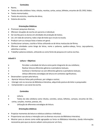 Conteúdos
   Nome;
   Textos da vida cotidiana: listas, rótulos, receitas, cartas, avisos, bilhetes, encartes de CD, DVD, folder;
   Textos memorizados;
   Textos de anúncios, resenhas de obras;
   Sistema de escrita.


              Orientações Didáticas
   Promover pesquisas diversas;
   Oferecer situações de escrita em parceria e individual;
   Ser escriba para os alunos em atividades de produção de textos;
   Ler, em roda de conversa, todo o tipo de texto que circula na escola;
   Produzir com as crianças listas e textos em geral;
   Confeccionar cartazes, crachás e fichas utilizando-se de letras maiúsculas de fôrma;
   Oferecer atividades como bingo de letras, nome e palavras, quebra-cabeça, forca, caça-palavras,
    adivinhas e outras;
   Trabalhar palavras estáveis, utilizando-as como fonte de pesquisa em outras escritas.


Infantil V
               Leitura – Objetivos

                 Perceber a atividade de leitura como parte integrante de seu cotidiano;
                 Realizar leituras diferentes gêneros e portadores textuais;
                 Conhecer e familiarizar-se com diferentes gêneros e portadores textuais;
                 Utilizar diferentes estratégias de leitura em contextos significativos;
   Desenvolver o prazer pela leitura;
   Apreciar leituras feitas pelo professor, por colegas e outros;
   Interagir com os recursos da Biblioteca Interativa, adquirindo postura de leitor e pesquisador.
   Compreender o uso social da escrita.


               Conteúdos

          Leitura;
          Textos da vida cotidiana como rótulos, convites, avisos, bilhetes, cartazes, encartes de CDs ,
    cartas, canções, receitas, poesias, etc.
          Utilização de diferentes estratégias de leitura.

              Orientações didáticas

   Propiciar momentos de leitura e releitura coletiva e individual;
   Proporcionar aos alunos a interação com os diversos recursos da Biblioteca Interativa;
   Mostrar para os alunos como estão agrupados os livros na Biblioteca Interativa, dando informações
    necessárias para que os alunos saibam como procurar um livro;
                                                                                                              35
 