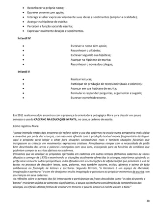    Reconhecer o próprio nome;
          Escrever o nome com apoio;
          Interagir e saber expressar oralmente suas ideias e sentimentos (ampliar a oralidade);
          Avançar na hipótese de escrita;
          Perceber a função social da escrita;
          Expressar oralmente desejos e sentimentos.

   Infantil IV

                                               Escrever o nome sem apoio;
                                               Reconhecer o alfabeto;
                                               Escrever segundo sua hipótese;
                                               Avançar na hipótese de escrita;
                                               Reconhecer o nome dos colegas;

   Infantil V

                                               Realizar leituras;
                                               Participar de produção de textos individuais e coletivos;
                                               Avançar em sua hipótese de escrita;
                                               Formular e responder perguntas, argumentar e sugerir;
                                               Escrever nome/sobrenome.




Em 2011 realizamos dois encontros com a presença da orientadora pedagógica Mara para discutir um pouco
conosco o uso do CADERNO NA EDUCAÇÃO INFANTIL, no caso, o caderno de escrita.

Como registrou Mara:

“Nossa intenção nestes dois encontros foi refletir sobre o uso dos cadernos na escola numa perspectiva mais lúdica
e inventiva por parte das crianças, com uso mais afinado com a produção textual menos fragmentária da língua.
Aqui a proposta seria lançar o olhar para situações socioculturais reais e também situações ficcionais que
instigassem as crianças em movimentos expressivos criativos. Almejávamos romper com a necessidade de perfis
bem desenhados das letras e palavras começadas com seus sons, avançando para as histórias do cotidiano que
poderiam compor as escritas afetivas nos cadernos.
Pensamos que ao analisar as propostas oferecidas em cadernos em outros tempos (tínhamos cadernos de várias
décadas a começar de 1970) e examinando as situações atualmente oferecidas às crianças, estaríamos ajudando os
professores a buscar outras perspectivas, mais afinadas com as concepções de alfabetização que priorizam o uso de
textos no processo de descobrir letras, sons, palavras, mas também autores, estilos, gêneros e acima de tudo
colaborasse na formação de leitores e escritores. Segundo Perrotti, “a literatura é um espaço de liberdade,
imaginação e aventuras” e com ele desejamos muita imaginação e gostosura ao propiciar momentos de escrita com
as crianças em seus cadernos.
As reflexões sobre os tempos idos foi interessante e participativa: as frases descabidas como “o cabo da panela é
bonito” revelaram a falta de contextos significativos, a pouca ou nenhuma consideração às competências das
crianças, os reflexos destas formas de ensinar em temores e poucos amores à escrita vieram à tona.”



                                                                                                               38
 