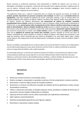 Nesses encontros as professoras expuseram como desenvolvem o trabalho do caderno com sua turma, as
dificuldades e facilidades nas propostas, e diante de toda discussão foram surgindo princípios e objetivos para os
usos do caderno. Utilizando ainda o registro de nossa orientadora pedagógica, desse encontro surgiram os
seguintes princípios e objetivos do uso do caderno:

“As professoras acham que o caderno é importante para as crianças nos aspectos da autoria, do sentido de
produzir, guardar, documentar seu processo e propicia a auto-avaliação. Acreditam que os conteúdos devam ser
significativos, onde haja variação de propostas de escrita, construções coletivas, e que as crianças devem ter
situações problemas para registrar no caderno. Podemos considerar estes aspectos citados como princípios no uso
do caderno. Quanto aos objetivos destacaram: uso convencional do caderno ao trabalhar conteúdos
procedimentais com as crianças, ajudá-las a organizar e colar as consignas e datas, de forma que se detenham na
tarefa do dia, ou seja, possam pensar sobre as propostas de escrita e leitura e não ficar muito tempo na cópia que
pode ser desmotivadora; oferecer situações variadas de escrita para que se apóiem em gêneros e tipos de textos
para escrever, além de pensarem em quantas e quais letras serão necessárias; documentar registros significativos
que sirvam de consulta para as crianças, como textos coletivos; colocar no caderno uma tabela com o alfabeto,
outra com a seqüência de números que servem para consultas; provocar situações de escrita com apoio de
imagem, entendendo que nestas situações as crianças se apóiam na figura e não naquilo que escreveram, o que
exige que tenhamos outros momentos para que sintam-se desafiados a ler, para poder refletir sobre a língua
escrita; oferecer mais espaços para escritas de próprio punho e produções em grupo, cenas do cotidiano vividas e
inventadas.”


Discutiu-se também a necessidade do uso ou não do caderno nas turmas de infantil III, colocou-se ser dispensável o
uso do caderno pelos pequenos, já que nesse momento a escrita é inicial e o caderno de desenho se apresenta
como um espaço ideal de trabalho e não o caderno pautado.

Foi conversado ainda que, no início do ano, devemos esclarecer às famílias o uso que faremos do caderno, já que
muitas professoras dizem que os pais esperam um uso mais tradicional desse material. Deve ficar claro que o
objetivo é a autoria das crianças e não atividades bonitas e perfeitas, o caderno também não pode jamais ser uma
reprodução de cartilhas, já que sabemos que a aprendizagem significativa não passa por aí.




               MATEMÁTICA

               Objetivos

   Diferenciar números de letras e suas funções sociais;
   Realizar contagens, comparações e operações numéricas a fim de compreender o sistema numérico;
   Desenvolver o raciocínio lógico através de situações problema;
   Reconhecer os números nas diferentes situações do cotidiano de forma significativa e lúdica, através
    de portadores numéricos;
   Utilizar o sistema de numeração, as relações espaciais, formas, grandezas e medidas de forma que se
    aproximem mais das relações estabelecidas no cotidiano;
   Expressar de forma verbal e escrita, idéias relacionadas com experiências matemáticas;
   Saber registrar convencionalmente.
   Identificar propriedades geométricas entre figuras e objetos;
   Reconhecer e representar trajetos simples;
                                                                                                               39
 
