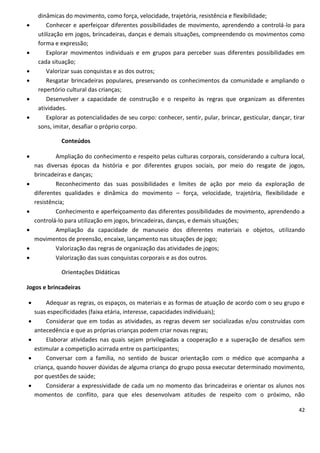 dinâmicas do movimento, como força, velocidade, trajetória, resistência e flexibilidade;
        Conhecer e aperfeiçoar diferentes possibilidades de movimento, aprendendo a controlá-lo para
     utilização em jogos, brincadeiras, danças e demais situações, compreendendo os movimentos como
     forma e expressão;
        Explorar movimentos individuais e em grupos para perceber suas diferentes possibilidades em
     cada situação;
        Valorizar suas conquistas e as dos outros;
        Resgatar brincadeiras populares, preservando os conhecimentos da comunidade e ampliando o
     repertório cultural das crianças;
        Desenvolver a capacidade de construção e o respeito às regras que organizam as diferentes
     atividades.
        Explorar as potencialidades de seu corpo: conhecer, sentir, pular, brincar, gesticular, dançar, tirar
     sons, imitar, desafiar o próprio corpo.

              Conteúdos

           Ampliação do conhecimento e respeito pelas culturas corporais, considerando a cultura local,
    nas diversas épocas da história e por diferentes grupos sociais, por meio do resgate de jogos,
    brincadeiras e danças;
           Reconhecimento das suas possibilidades e limites de ação por meio da exploração de
    diferentes qualidades e dinâmica do movimento – força, velocidade, trajetória, flexibilidade e
    resistência;
           Conhecimento e aperfeiçoamento das diferentes possibilidades de movimento, aprendendo a
    controlá-lo para utilização em jogos, brincadeiras, danças, e demais situações;
           Ampliação da capacidade de manuseio dos diferentes materiais e objetos, utilizando
    movimentos de preensão, encaixe, lançamento nas situações de jogo;
           Valorização das regras de organização das atividades de jogos;
           Valorização das suas conquistas corporais e as dos outros.

              Orientações Didáticas

Jogos e brincadeiras

        Adequar as regras, os espaços, os materiais e as formas de atuação de acordo com o seu grupo e
    suas especificidades (faixa etária, interesse, capacidades individuais);
        Considerar que em todas as atividades, as regras devem ser socializadas e/ou construídas com
    antecedência e que as próprias crianças podem criar novas regras;
        Elaborar atividades nas quais sejam privilegiadas a cooperação e a superação de desafios sem
    estimular a competição acirrada entre os participantes;
        Conversar com a família, no sentido de buscar orientação com o médico que acompanha a
    criança, quando houver dúvidas de alguma criança do grupo possa executar determinado movimento,
    por questões de saúde;
        Considerar a expressividade de cada um no momento das brincadeiras e orientar os alunos nos
    momentos de conflito, para que eles desenvolvam atitudes de respeito com o próximo, não

                                                                                                           42
 