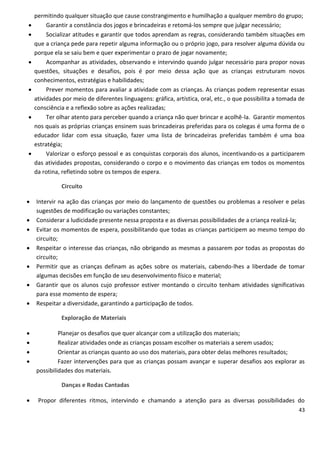 permitindo qualquer situação que cause constrangimento e humilhação a qualquer membro do grupo;
        Garantir a constância dos jogos e brincadeiras e retomá-los sempre que julgar necessário;
        Socializar atitudes e garantir que todos aprendam as regras, considerando também situações em
    que a criança pede para repetir alguma informação ou o próprio jogo, para resolver alguma dúvida ou
    porque ela se saiu bem e quer experimentar o prazo de jogar novamente;
        Acompanhar as atividades, observando e intervindo quando julgar necessário para propor novas
    questões, situações e desafios, pois é por meio dessa ação que as crianças estruturam novos
    conhecimentos, estratégias e habilidades;
        Prever momentos para avaliar a atividade com as crianças. As crianças podem representar essas
    atividades por meio de diferentes linguagens: gráfica, artística, oral, etc., o que possibilita a tomada de
    consciência e a reflexão sobre as ações realizadas;
        Ter olhar atento para perceber quando a criança não quer brincar e acolhê-la. Garantir momentos
    nos quais as próprias crianças ensinem suas brincadeiras preferidas para os colegas é uma forma de o
    educador lidar com essa situação, fazer uma lista de brincadeiras preferidas também é uma boa
    estratégia;
        Valorizar o esforço pessoal e as conquistas corporais dos alunos, incentivando-os a participarem
    das atividades propostas, considerando o corpo e o movimento das crianças em todos os momentos
    da rotina, refletindo sobre os tempos de espera.

              Circuito

   Intervir na ação das crianças por meio do lançamento de questões ou problemas a resolver e pelas
    sugestões de modificação ou variações constantes;
   Considerar a ludicidade presente nessa proposta e as diversas possibilidades de a criança realizá-la;
   Evitar os momentos de espera, possibilitando que todas as crianças participem ao mesmo tempo do
    circuito;
   Respeitar o interesse das crianças, não obrigando as mesmas a passarem por todas as propostas do
    circuito;
   Permitir que as crianças definam as ações sobre os materiais, cabendo-lhes a liberdade de tomar
    algumas decisões em função de seu desenvolvimento físico e material;
   Garantir que os alunos cujo professor estiver montando o circuito tenham atividades significativas
    para esse momento de espera;
   Respeitar a diversidade, garantindo a participação de todos.

              Exploração de Materiais

            Planejar os desafios que quer alcançar com a utilização dos materiais;
            Realizar atividades onde as crianças possam escolher os materiais a serem usados;
            Orientar as crianças quanto ao uso dos materiais, para obter delas melhores resultados;
            Fazer intervenções para que as crianças possam avançar e superar desafios aos explorar as
    possibilidades dos materiais.

              Danças e Rodas Cantadas

    Propor diferentes ritmos, intervindo e chamando a atenção para as diversas possibilidades do
                                                                                                            43
 