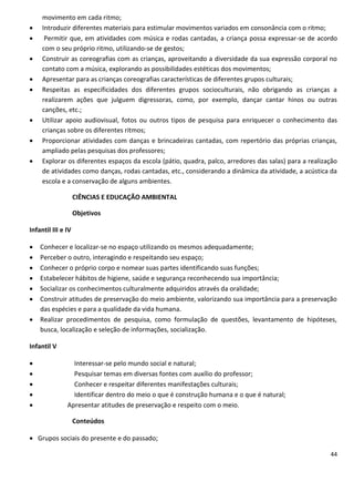 movimento em cada ritmo;
    Introduzir diferentes materiais para estimular movimentos variados em consonância com o ritmo;
     Permitir que, em atividades com música e rodas cantadas, a criança possa expressar-se de acordo
     com o seu próprio ritmo, utilizando-se de gestos;
    Construir as coreografias com as crianças, aproveitando a diversidade da sua expressão corporal no
     contato com a música, explorando as possibilidades estéticas dos movimentos;
    Apresentar para as crianças coreografias características de diferentes grupos culturais;
    Respeitas as especificidades dos diferentes grupos socioculturais, não obrigando as crianças a
     realizarem ações que julguem digressoras, como, por exemplo, dançar cantar hinos ou outras
     canções, etc.;
    Utilizar apoio audiovisual, fotos ou outros tipos de pesquisa para enriquecer o conhecimento das
     crianças sobre os diferentes ritmos;
    Proporcionar atividades com danças e brincadeiras cantadas, com repertório das próprias crianças,
     ampliado pelas pesquisas dos professores;
    Explorar os diferentes espaços da escola (pátio, quadra, palco, arredores das salas) para a realização
     de atividades como danças, rodas cantadas, etc., considerando a dinâmica da atividade, a acústica da
     escola e a conservação de alguns ambientes.

                    CIÊNCIAS E EDUCAÇÃO AMBIENTAL

                    Objetivos

Infantil III e IV

   Conhecer e localizar-se no espaço utilizando os mesmos adequadamente;
   Perceber o outro, interagindo e respeitando seu espaço;
   Conhecer o próprio corpo e nomear suas partes identificando suas funções;
   Estabelecer hábitos de higiene, saúde e segurança reconhecendo sua importância;
   Socializar os conhecimentos culturalmente adquiridos através da oralidade;
   Construir atitudes de preservação do meio ambiente, valorizando sua importância para a preservação
    das espécies e para a qualidade da vida humana.
   Realizar procedimentos de pesquisa, como formulação de questões, levantamento de hipóteses,
    busca, localização e seleção de informações, socialização.

Infantil V

                Interessar-se pelo mundo social e natural;
                Pesquisar temas em diversas fontes com auxílio do professor;
                Conhecer e respeitar diferentes manifestações culturais;
                Identificar dentro do meio o que é construção humana e o que é natural;
              Apresentar atitudes de preservação e respeito com o meio.

                    Conteúdos

 Grupos sociais do presente e do passado;

                                                                                                        44
 