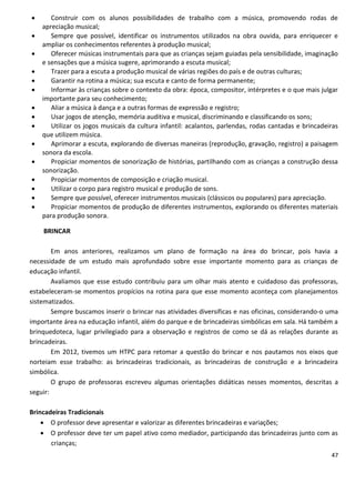       Construir com os alunos possibilidades de trabalho com a música, promovendo rodas de
    apreciação musical;
      Sempre que possível, identificar os instrumentos utilizados na obra ouvida, para enriquecer e
    ampliar os conhecimentos referentes à produção musical;
      Oferecer músicas instrumentais para que as crianças sejam guiadas pela sensibilidade, imaginação
    e sensações que a música sugere, aprimorando a escuta musical;
      Trazer para a escuta a produção musical de várias regiões do país e de outras culturas;
      Garantir na rotina a música; sua escuta e canto de forma permanente;
      Informar às crianças sobre o contexto da obra: época, compositor, intérpretes e o que mais julgar
    importante para seu conhecimento;
      Aliar a música à dança e a outras formas de expressão e registro;
      Usar jogos de atenção, memória auditiva e musical, discriminando e classificando os sons;
      Utilizar os jogos musicais da cultura infantil: acalantos, parlendas, rodas cantadas e brincadeiras
    que utilizem música.
      Aprimorar a escuta, explorando de diversas maneiras (reprodução, gravação, registro) a paisagem
    sonora da escola.
      Propiciar momentos de sonorização de histórias, partilhando com as crianças a construção dessa
    sonorização.
      Propiciar momentos de composição e criação musical.
      Utilizar o corpo para registro musical e produção de sons.
      Sempre que possível, oferecer instrumentos musicais (clássicos ou populares) para apreciação.
      Propiciar momentos de produção de diferentes instrumentos, explorando os diferentes materiais
    para produção sonora.

    BRINCAR

        Em anos anteriores, realizamos um plano de formação na área do brincar, pois havia a
necessidade de um estudo mais aprofundado sobre esse importante momento para as crianças de
educação infantil.
        Avaliamos que esse estudo contribuiu para um olhar mais atento e cuidadoso das professoras,
estabeleceram-se momentos propícios na rotina para que esse momento aconteça com planejamentos
sistematizados.
        Sempre buscamos inserir o brincar nas atividades diversificas e nas oficinas, considerando-o uma
importante área na educação infantil, além do parque e de brincadeiras simbólicas em sala. Há também a
brinquedoteca, lugar privilegiado para a observação e registros de como se dá as relações durante as
brincadeiras.
        Em 2012, tivemos um HTPC para retomar a questão do brincar e nos pautamos nos eixos que
norteiam esse trabalho: as brincadeiras tradicionais, as brincadeiras de construção e a brincadeira
simbólica.
        O grupo de professoras escreveu algumas orientações didáticas nesses momentos, descritas a
seguir:

Brincadeiras Tradicionais
     O professor deve apresentar e valorizar as diferentes brincadeiras e variações;
     O professor deve ter um papel ativo como mediador, participando das brincadeiras junto com as
       crianças;
                                                                                                       47
 