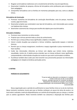  Resgatar as brincadeiras tradicionais com o envolvimento da família, troca de experiências;
    Desenvolver trabalhos de pesquisa, oficinas de brincadeiras entre professores para enriquecer o
     fazer pedagógico;
    Compartilhar brincadeiras com as famílias em momentos planejados para isso, como os sábados
     letivos.

Brincadeiras de Construção
     Promover momentos de brincadeiras de construção diversificadas: areia do parque, massinha,
       sucatas, jogos de encaixe;
     Desenvolver projetos que contemplem esse tipo de brincadeiras, com intervenções para avançar
       nas hipóteses das crianças;
     Desenvolver autonomia das crianças para escolha dos objetos para essa brincadeira.

Brincadeira Simbólica
     Promover esses momentos na rotina escolar;
     Propiciar que o brincar permeie todas as áreas do conhecimento;
     Permitir que a criança atribua novos significados a objetos e situações;
     Intervir criando situações que propiciem o brincar simbólico, organizando espaços e materiais
       diversos.
     Permitir que as crianças reorganizem, transforme o espaço organizado e possa movimentar-se e
       fazer escolhas.
     Cuidar das intervenções referentes ao brincar com objetos que incitem temas violentos,
       sexualidade, mortes etc. O adulto precisa entender que as crianças atribuem novos significados,
       compreendendo e reformulando situações do mundo em que vivem na brincadeira simbólica.
     O professor também deve cuidar para não transmitir seus preconceitos pessoais nas intervenções
       pedagógicas em relação às temáticas pontuadas acima.




   4. ROTINA


       PERÍODO DE ACOLHIMENTO

                                                        “O que se opõe ao descuido e ao descaso é o cuidado.
                                                                      Cuidar é mais que um ato; é uma atitude.
                                                         Portanto, abrange mais que um momento de atenção.
                                                          Representa uma atitude de ocupação, preocupação,
                                                  de responsabilização e de envolvimento afetivo com o outro.”
                                                                                               (Leonardo Boff)

        Nossa organização para o período de acolhimento às novas famílias inicia-se no ato da matrícula.
Nesse momento montamos murais para que as famílias conheçam um pouco da rotina da escola e no
local onde é realizada a matrícula disponibilizamos um cantinho de brinquedos para as crianças, e revistas
para os adultos aguardarem. Neste momento também nos colocamos à disposição das famílias para


                                                                                                           48
 