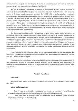 esclarecimentos a respeito do atendimento da escola e propiciamos que conheçam a escola caso
queiram, sempre com o acompanhamento de um funcionário.

        No ato da matrícula, convidamos as famílias a participarem de uma reunião no início de
dezembro. Oferecemos três horários para que as reuniões não sejam muito lotadas e assim possamos
acolher as dúvidas e ansiedades desses novos pais (8h; 13h30; 16h), as famílias escolhem e nesse dia
conversamos um pouco sobre a rotina da escola, fazemos uma nutrição para suscitar uma conversa sobre
a entrada das crianças na escola. Em 2011, nossa reunião aconteceu da seguinte maneira: 8h – 19
pessoas; 13h30 – 22 pessoas; 16h – 28 pessoas. Fizemos uma apresentação dos funcionários da escola,
uma pequena reflexão sobre o período de acolhimento, tendo como ponto de partida o livro “E essa tal
de escola? Como será?” de Bel Linares e Alcy, assistimos a uma apresentação com fotos sobre a rotina da
escola, fizemos um passeio pela escola e informes gerais (1ª. reunião, informações a respeito do integral
e outras questões trazidas pelas famílias).

       Em 2012, nas primeiras reuniões pedagógicas do ano, com a equipe toda, retomamos os
combinados sobre o período de acolhimento. Nesse período toda escola se mobiliza para atender as
crianças em suas necessidades, principalmente os menores que estão pela primeira vez na escola. Sempre
dividimos a equipe de apoio para apoiar algumas turmas, supervisionar intensamente os banheiros. As
professoras substitutas volantes (quando há) acompanham as turmas de infantil III, pois as crianças são
muito pequenas e precisam de maiores cuidados. Aliás, essa turma precisaria de mais um adulto na sala
permanentemente ou redução do número de crianças para serem plenamente atendidas em suas
necessidades.

       No primeiro dia de aula as famílias entram com as crianças e participam de toda rotina do dia. Nos
demais dias, caso alguma criança seja muito resistente à entrada, a família é convidada a entrar com ela,
para que a criança fique mais segura.

        Nos dias com horário reduzido, nossa proposta é oferecer atividades da rotina: uma atividade de
sala (diversificada ou hora da história ou roda de conversa), lanche e parque. Há a preocupação de
oferecer atividades semelhantes ao que as crianças vivenciam no cotidiano escolar para não criar falsas
expectativas.



                                          Atividade Diversificada

       OBJETIVOS

       Possibilitar que a criança aja de maneira autônoma para escolher tanto atividades, como também
seus pares.

       ORIENTAÇÕES DIDÁTICAS

          Garantir a oferta de atividades desafiadoras, que atendam os interesses e necessidades das
  crianças (considerando também os conteúdos e projetos desenvolvidos pela turma);
          Deixar claro para as crianças todos os combinados deste momento (troca de mesa,
  organização e finalização da atividade, etc);
                                                                                                      49
 