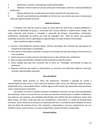          Apresentar e orientar a utilização dos materiais/atividades;
         Observar e intervir (priorizar um dos cantos para intervenção, conforme a intencionalidade da
  professora);
         Realizar diariamente, considerando qual melhor momento da rotina para isso;
         Garantir a permanência das atividades no mínimo por uma semana para que a criança possa
  saber que poderá escolher outro dia.

                                               Roda de Conversa

       O trabalho com roda de conversa consta na rotina diária de cada turma e poderá possibilitar a
construção da identidade do grupo, a construção dos vínculos afetivos e respeito pelos colegas. Pois
neste momento está previsto a interação e expressão de desejos, necessidades, sentimentos,
preferências, socialização de saberes por meio da linguagem oral. Além de contar com possíveis
conteúdos nesta área, como a capacidade de argumentação, narração de fatos e interlocução.
       Cabe ao professor alguns cuidados:

 Garantir a diversidade dos assuntos (atuais, notícias, apreciação, etc), evitando que seja apenas um
   momento de orientações e combinados;
 Estar atento e interessado, auxiliando a criança na construção das falas das crianças a fim de torná-las
   mais completas;
 Intervir para que a criança converse com toda a turma e não somente com a professora;
 Ouvir a criança com atenção e também auxiliá-la quanto à escuta dos outros;
 Tomar cuidado para que este momento não se torne um “monólogo” centralizado na figura da
   professora.
 Organizar materiais que ajudem e potencializem as conversas com diferentes objetivos: descrição,
   narração, argumentação, exposição.

                                            Hora da História

       Momento diário previsto na rotina das professoras. Planejada e pensada de acordo a
especificidade de cada turma, a leitura feita pelo professor deve contar com diferentes tipos de textos,
propiciando assim, a diversidade textual. Também algumas informações são importantes neste momento,
como o nome do autor e ilustrador.
       Há também na rotina o trabalho realizado na Biblioteca Interativa, em que várias possibilidades
são oferecidas. Todas as turmas têm em sua rotina um momento semanal para o trabalho na Biblioteca,
que pode ser uma pesquisa, uma atividade diversificada, uma história lida pela professora, leitura feita
pelos alunos, um vídeo, sendo que este ano consideramos a faixa etária e o tempo de duração deste
momento. Outro momento na semana é o empréstimo de livros. A constância desta atividade na rotina,
além da oferta de materiais (livros, CDs, fantoches, computador) e recursos, proporcionam um rico
trabalho e assim, neste processo a criança vai adquirindo a postura de leitor e pesquisador.

                                            Entrada Coletiva




                                                                                                       50
 