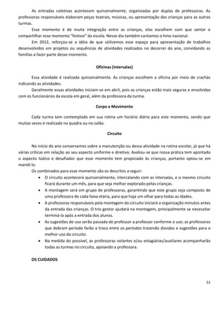 As entradas coletivas acontecem quinzenalmente, organizadas por duplas de professoras. As
professoras responsáveis elaboram peças teatrais, músicas, ou apresentação das crianças para as outras
turmas.
        Esse momento é de muita integração entre as crianças, elas escolhem com que sentar e
compartilhar esse momento “festivo” da escola. Nesse dia também cantamos o hino nacional.
        Em 2012, reforçou-se a idéia de que utilizemos esse espaço para apresentação de trabalhos
desenvolvidos em projetos ou sequências de atividades realizados no decorrer do ano, convidando as
famílias a fazer parte desse momento.

                                          Oficinas (intersalas)

       Essa atividade é realizada quinzenalmente. As crianças escolhem a oficina por meio de crachás
indicando as atividades.
       Geralmente essas atividades iniciam-se em abril, pois as crianças estão mais seguras e envolvidas
com os funcionários da escola em geral, além da professora da turma.

                                         Corpo e Movimento

       Cada turma tem contemplado em sua rotina um horário diário para este momento, sendo que
muitas vezes é realizado na quadra ou no salão.

                                                Circuito

        No início do ano conversamos sobre a manutenção ou dessa atividade na rotina escolar, já que há
várias críticas em relação ao seu aspecto uniforme e diretivo. Avaliou-se que nossa prática tem apontado
o aspecto lúdico e desafiador que esse momento tem propiciado às crianças, portanto optou-se em
mantê-lo.
        Os combinados para esse momento são os descritos a seguir:
              O circuito acontecerá quinzenalmente, intercalando com as intersalas, e o mesmo circuito
                ficará durante um mês, para que seja melhor explorado pelas crianças.
              A montagem será em grupo de professoras, garantindo que este grupo seja composto de
                uma professora de cada faixa etária, para que haja um olhar para todas as idades.
              A professoras responsáveis pela montagem do circuito iniciará a organização minutos antes
                da entrada das crianças. O trio gestor ajudará na montagem, principalmente se necessitar
                terminá-la após a entrada dos alunos.
              As sugestões de uso serão passada de professor a professor conforme o uso; as professoras
                que dobram período farão a troca entre os períodos trazendo dúvidas e sugestões para o
                melhor uso do circuito.
              Na medida do possível, as professoras volantes e/ou estagiárias/auxiliares acompanharão
                todas as turmas no circuito, apoiando a professora.

       OS CUIDADOS




                                                                                                     51
 