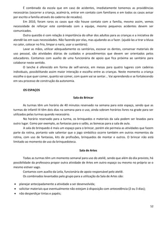 É combinado da escola que em caso de acidentes, imediatamente tomemos as providências
necessárias (socorrer a criança, acalmá-la, entrar em contato com familiares e em todos os casos avisar
por escrito a família através do caderno de recados).
       Em 2010, foram raros os casos que não houve contato com a família, mesmo assim, vemos
necessidade de reforçar este combinado com a equipe, mesmo pequenos acidentes devem ser
comunicados.
       Outra questão é com relação à importância do olhar dos adultos para as crianças e a iniciativa de
atendê-las em suas necessidades. Não fazendo por elas, mas ajudando-as a fazer. (ajudá-las a tirar a blusa
no calor, colocar no frio, limpar o nariz, usar o sanitário).
       Lavar as mãos, utilizar adequadamente os sanitários, escovar os dentes, conservar materiais de
uso pessoal, são atividades diárias de cuidados e procedimentos que devem ser orientados pelos
educadores. Contamos com auxílio de uma funcionária de apoio que fica próxima ao sanitário para
colaborar neste sentido.
       O lanche é oferecido em forma de self-service, em mesas para quatro lugares com cadeiras
individuais, possibilitando assim maior interação e escolha entre as crianças. Neste momento a criança
escolhe o que quer comer, quanto vai comer, com quem vai se sentar... Vai aprendendo e se fortalecendo
em seu processo de construção da autonomia.

       OS ESPAÇOS

                                             Sala do Brincar

        As turmas têm um horário de 40 minutos reservado na semana para este espaço, sendo que as
turmas de infantil III têm dois dias na semana para o uso, ainda sobram horários livres na grade para ser
utilizados pelas turmas quando necessário.
        No horário reservado para a turma, os brinquedos e materiais da sala podem ser levados para
outro lugar. Como por exemplo, as fantasias para o salão, as bonecas para a sala de aula.
        A sala do brinquedo é mais um espaço para o brincar, porém ele permeia as atividades que fazem
parte da rotina, portanto vale salientar que o jogo simbólico ocorre também em outros momentos da
rotina, com uso de fantasias, kits de profissões, brinquedos de montar e outros. O brincar não está
limitado ao momento de uso da brinquedoteca.

                                                  Sala de Artes

        Todas as turmas têm um momento semanal para uso do ateliê, sendo que além do dia previsto, há
possibilidade da professora propor outra atividade de Artes em outro espaço ou mesmo no próprio se o
mesmo estiver vago.
        Contamos com auxílio da Leila, funcionária de apoio responsável pelo ateliê.
        Os combinados levantados pelo grupo para a utilização da Sala de Artes são:

   planejar antecipadamente a atividade a ser desenvolvida;
   solicitar materiais que eventualmente não estejam à disposição com antecedência (2 ou 3 dias);
   não desperdiçar tintas e papéis;


                                                                                                       52
 