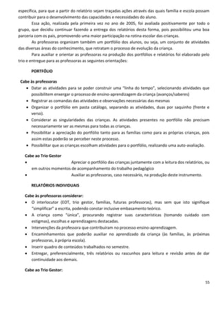 específica, para que a partir do relatório sejam traçadas ações através das quais família e escola possam
contribuir para o desenvolvimento das capacidades e necessidades do aluno.
        Essa ação, realizada pela primeira vez no ano de 2005, foi avaliada positivamente por todo o
grupo, que decidiu continuar fazendo a entrega dos relatórios desta forma, pois possibilitou uma boa
parceria com os pais, promovendo uma maior participação na rotina escolar das crianças.
        As professoras organizam também um portfólio dos alunos, ou seja, um conjunto de atividades
das diversas áreas do conhecimento, que retratam o processo de evolução da criança.
        Para auxiliar e orientar as professoras na produção dos portfólios e relatórios foi elaborado pelo
trio e entregue para as professoras as seguintes orientações:

       PORTFÓLIO

 Cabe às professoras
     Datar as atividades para se poder construir uma “linha do tempo”, selecionando atividades que
      possibilitem enxergar o processo de ensino-aprendizagem da criança (avanços/saberes)
     Registrar as comandas das atividades e observações necessárias das mesmas
     Organizar o portfólio em pasta catálogo, separando as atividades, duas por saquinho (frente e
      verso).
     Considerar as singularidades das crianças. As atividades presentes no portfólio não precisam
      necessariamente ser as mesmas para todas as crianças.
     Possibilitar a apreciação do portfólio tanto para as famílias como para as próprias crianças, pois
      assim estas poderão se perceber neste processo.
     Possibilitar que as crianças escolham atividades para o portfólio, realizando uma auto-avaliação.

   Cabe ao Trio Gestor
                        Apreciar o portfólio das crianças juntamente com a leitura dos relatórios, ou
      em outros momentos de acompanhamento do trabalho pedagógico
                        Auxiliar as professoras, caso necessário, na produção deste instrumento.

       RELATÓRIOS INDIVIDUAIS

   Cabe às professoras considerar:
    O interlocutor (EOT, trio gestor, famílias, futuras professoras), mas sem que isto signifique
      “simplificar” a escrita, podendo constar inclusive embasamento teórico.
    A criança como “única”, procurando registrar suas características (tomando cuidado com
      estigmas), escolhas e aprendizagens destacadas.
    Intervenções da professora que contribuíram no processo ensino-aprendizagem.
    Encaminhamentos que poderão auxiliar no aprendizado da criança (às famílias, às próximas
      professoras, à própria escola).
    Inserir quadro de conteúdos trabalhados no semestre.
    Entregar, preferencialmente, três relatórios ou rascunhos para leitura e revisão antes de dar
      continuidade aos demais.

   Cabe ao Trio Gestor:

                                                                                                       55
 