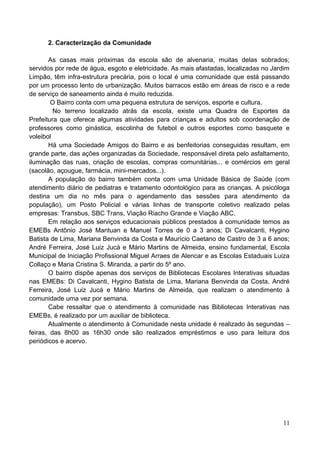 2. Caracterização da Comunidade

       As casas mais próximas da escola são de alvenaria, muitas delas sobrados;
servidos por rede de água, esgoto e eletricidade. As mais afastadas, localizadas no Jardim
Limpão, têm infra-estrutura precária, pois o local é uma comunidade que está passando
por um processo lento de urbanização. Muitos barracos estão em áreas de risco e a rede
de serviço de saneamento ainda é muito reduzida.
        O Bairro conta com uma pequena estrutura de serviços, esporte e cultura.
         No terreno localizado atrás da escola, existe uma Quadra de Esportes da
Prefeitura que oferece algumas atividades para crianças e adultos sob coordenação de
professores como ginástica, escolinha de futebol e outros esportes como basquete e
voleibol
       Há uma Sociedade Amigos do Bairro e as benfeitorias conseguidas resultam, em
grande parte, das ações organizadas da Sociedade, responsável direta pelo asfaltamento,
iluminação das ruas, criação de escolas, compras comunitárias... e comércios em geral
(sacolão, açougue, farmácia, mini-mercados...).
       A população do bairro também conta com uma Unidade Básica de Saúde (com
atendimento diário de pediatras e tratamento odontológico para as crianças. A psicóloga
destina um dia no mês para o agendamento das sessões para atendimento da
população), um Posto Policial e várias linhas de transporte coletivo realizado pelas
empresas: Transbus, SBC Trans, Viação Riacho Grande e Viação ABC.
       Em relação aos serviços educacionais públicos prestados à comunidade temos as
EMEBs Antônio José Mantuan e Manuel Torres de 0 a 3 anos; Di Cavalcanti, Hygino
Batista de Lima, Mariana Benvinda da Costa e Maurício Caetano de Castro de 3 a 6 anos;
André Ferreira, José Luiz Jucá e Mário Martins de Almeida, ensino fundamental, Escola
Municipal de Iniciação Profissional Miguel Arraes de Alencar e as Escolas Estaduais Luiza
Collaço e Maria Cristina S. Miranda, a partir do 5º ano.
       O bairro dispõe apenas dos serviços de Bibliotecas Escolares Interativas situadas
nas EMEBs: Di Cavalcanti, Hygino Batista de Lima, Mariana Benvinda da Costa, André
Ferreira, José Luiz Jucá e Mário Martins de Almeida, que realizam o atendimento à
comunidade uma vez por semana.
       Cabe ressaltar que o atendimento à comunidade nas Bibliotecas Interativas nas
EMEBs, é realizado por um auxiliar de biblioteca.
       Atualmente o atendimento à Comunidade nesta unidade é realizado às segundas –
feiras, das 8h00 as 16h30 onde são realizados empréstimos e uso para leitura dos
periódicos e acervo.




                                                                                       11
 