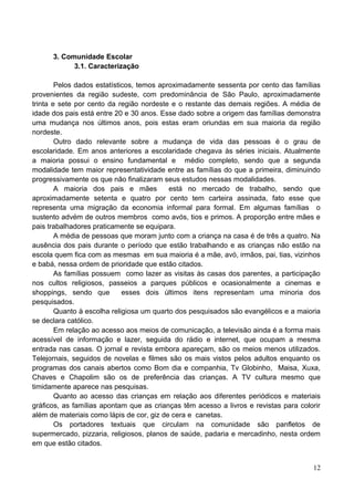 3. Comunidade Escolar
            3.1. Caracterização

        Pelos dados estatísticos, temos aproximadamente sessenta por cento das famílias
provenientes da região sudeste, com predominância de São Paulo, aproximadamente
trinta e sete por cento da região nordeste e o restante das demais regiões. A média de
idade dos pais está entre 20 e 30 anos. Esse dado sobre a origem das famílias demonstra
uma mudança nos últimos anos, pois estas eram oriundas em sua maioria da região
nordeste.
        Outro dado relevante sobre a mudança de vida das pessoas é o grau de
escolaridade. Em anos anteriores a escolaridade chegava às séries iniciais. Atualmente
a maioria possui o ensino fundamental e médio completo, sendo que a segunda
modalidade tem maior representatividade entre as famílias do que a primeira, diminuindo
progressivamente os que não finalizaram seus estudos nessas modalidades.
        A maioria dos pais e mães          está no mercado de trabalho, sendo que
aproximadamente setenta e quatro por cento tem carteira assinada, fato esse que
representa uma migração da economia informal para formal. Em algumas famílias o
sustento advém de outros membros como avós, tios e primos. A proporção entre mães e
pais trabalhadores praticamente se equipara.
        A média de pessoas que moram junto com a criança na casa é de três a quatro. Na
ausência dos pais durante o período que estão trabalhando e as crianças não estão na
escola quem fica com as mesmas em sua maioria é a mãe, avó, irmãos, pai, tias, vizinhos
e babá, nessa ordem de prioridade que estão citados.
        As famílias possuem como lazer as visitas às casas dos parentes, a participação
nos cultos religiosos, passeios a parques públicos e ocasionalmente a cinemas e
shoppings, sendo que         esses dois últimos itens representam uma minoria dos
pesquisados.
        Quanto à escolha religiosa um quarto dos pesquisados são evangélicos e a maioria
se declara católico.
        Em relação ao acesso aos meios de comunicação, a televisão ainda é a forma mais
acessível de informação e lazer, seguida do rádio e internet, que ocupam a mesma
entrada nas casas. O jornal e revista embora apareçam, são os meios menos utilizados.
Telejornais, seguidos de novelas e filmes são os mais vistos pelos adultos enquanto os
programas dos canais abertos como Bom dia e companhia, Tv Globinho, Maisa, Xuxa,
Chaves e Chapolim são os de preferência das crianças. A TV cultura mesmo que
timidamente aparece nas pesquisas.
        Quanto ao acesso das crianças em relação aos diferentes periódicos e materiais
gráficos, as famílias apontam que as crianças têm acesso a livros e revistas para colorir
além de materiais como lápis de cor, giz de cera e canetas.
        Os portadores textuais que circulam na comunidade são panfletos de
supermercado, pizzaria, religiosos, planos de saúde, padaria e mercadinho, nesta ordem
em que estão citados.


                                                                                      12
 