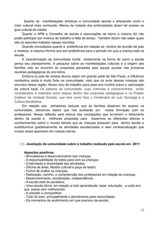 Quanto às manifestações artísticas a comunidade aponta o artesanato como o
meio cultural mais conhecido. Menos da metade dos entrevistados dizem ter acesso ao
guia cultural da cidade.
      Quanto a APM e Conselho de escola e associações de bairro a maioria diz não
poder participar por motivos de trabalho e falta de tempo. Também dizem não saber quais
são os assuntos tratados nessas reuniões.
      Quando consultados quanto à preferência em relação ao horário da reunião de pais
e mestres, a maioria informa que tem preferência para o período em que a criança está na
escola.
      A caracterização da comunidade incide diretamente na forma de como a escola
pensa seu planejamento. A pesquisa sobre as manifestações culturais e a origem das
famílias veio ao encontro às propostas pensadas pela equipe escolar nas primeiras
reuniões pedagógicas do ano letivo.
      Embora os pais de nossos alunos sejam em grande parte de São Paulo, a influência
nordestina ainda é muito forte na comunidade, visto que os avós dessas crianças são
oriundos dessa região. Nosso eixo de trabalho para esse ano incidirá sobre a valorização
da cultura local. Os saberes da comunidade, suas vivências e conhecimentos serão
considerados e inseridos como etapas dentro das propostas pedagógicas e no Projeto
Coletivo da Unidade Escolar, que terá como foco o Centenário de Luiz Gonzaga e a
Cultura Nordestina.
      Em relação aos portadores textuais que as famílias disseram ter acesso na
comunidade, obtivemos dados que nos auxiliarão em             nossa formação com os
professores. Nossa reflexão será acerca das concepções que envolvem o letramento
dentro da escola e melhores propostas para trazermos as diferentes leituras e
conhecimentos sobre o mundo letrado que as crianças possuem para dentro escola e
substituirmos gradativamente as atividades escolarizadas e sem contextualização que
muitas vezes aparecem em nossas rotinas.


   3.2 - Avaliação da comunidade sobre o trabalho realizado pela escola em 2011

      Aspectos positivos:
      - Brincadeiras e desenvolvimento das crianças;
      - A responsabilidade de todos para com as crianças;
      - Criatividade e diversidade das atividades;
      - Oficina de artes, Mostra cultural e peça de teatro;
      - Forma de avaliar as crianças;
      - Dedicação, carinho, e compreensão dos professores em relação às crianças;
      - Desenvolvimento, socialização, independência;
      - A escola está de parabéns;
      - Uma escola ótima, em relação a todo aprendizado, lazer, educação, a cada ano
      que passa vem melhorando;
      - A prender a compartilhar;
      - Tudo foi bom, principalmente o atendimento para comunidade;
      - Os momentos de acolhimento em que precisou da escola;


                                                                                       13
 