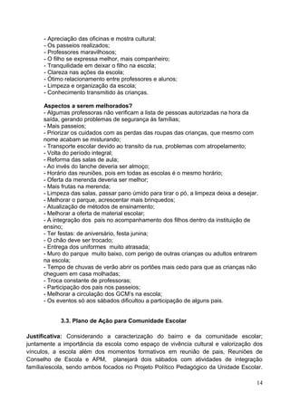 - Apreciação das oficinas e mostra cultural;
      - Os passeios realizados;
      - Professores maravilhosos;
      - O filho se expressa melhor, mais companheiro;
      - Tranquilidade em deixar o filho na escola;
      - Clareza nas ações da escola;
      - Ótimo relacionamento entre professores e alunos;
      - Limpeza e organização da escola;
      - Conhecimento transmitido às crianças.

      Aspectos a serem melhorados?
      - Algumas professoras não verificam a lista de pessoas autorizadas na hora da
      saída, gerando problemas de segurança às famílias;
      - Mais passeios;
      - Priorizar os cuidados com as perdas das roupas das crianças, que mesmo com
      nome acabam se misturando;
      - Transporte escolar devido ao transito da rua, problemas com atropelamento;
      - Volta do período integral;
      - Reforma das salas de aula;
      - Ao invés do lanche deveria ser almoço;
      - Horário das reuniões, pois em todas as escolas é o mesmo horário;
      - Oferta da merenda deveria ser melhor;
      - Mais frutas na merenda;
      - Limpeza das salas, passar pano úmido para tirar o pó, a limpeza deixa a desejar.
      - Melhorar o parque, acrescentar mais brinquedos;
      - Atualização de métodos de ensinamento;
      - Melhorar a oferta de material escolar;
      - A integração dos pais no acompanhamento dos filhos dentro da instituição de
      ensino;
      - Ter festas: de aniversário, festa junina;
      - O chão deve ser trocado;
      - Entrega dos uniformes muito atrasada;
      - Muro do parque muito baixo, com perigo de outras crianças ou adultos entrarem
      na escola;
      - Tempo de chuvas de verão abrir os portões mais cedo para que as crianças não
      cheguem em casa molhadas;
      - Troca constante de professoras;
      - Participação dos pais nos passeios;
      - Melhorar a circulação dos GCM’s na escola;
      - Os eventos só aos sábados dificultou a participação de alguns pais.


            3.3. Plano de Ação para Comunidade Escolar

Justificativa: Considerando a caracterização do bairro e da comunidade escolar;
juntamente a importância da escola como espaço de vivência cultural e valorização dos
vínculos, a escola além dos momentos formativos em reunião de pais, Reuniões de
Conselho de Escola e APM, planejará dois sábados com atividades de integração
família/escola, sendo ambos focados no Projeto Político Pedagógico da Unidade Escolar.

                                                                                       14
 