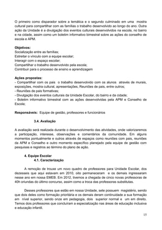 O primeiro como disparador sobre a temática e o segundo culminado em uma mostra
cultural para compartilhar com as famílias o trabalho desenvolvido ao longo do ano. Outra
ação da Unidade é a divulgação dos eventos culturais desenvolvidos na escola, no bairro
e na cidade, assim como um boletim informativo bimestral sobre as ações do conselho de
escola e APM.

Objetivos:
Socialização entre as famílias;
Estreitar o vínculo com a equipe escolar;
Interagir com o espaço escolar;
Compartilhar o trabalho desenvolvido pela escola;
Contribuir para o processo de ensino e aprendizagem

Ações propostas:
- Compartilhar com os pais o trabalho desenvolvido com os alunos através de murais,
exposições, mostra cultural, apresentações, Reuniões de pais, entre outros;
- Reuniões de pais formativas;
- Divulgação dos eventos culturais da Unidade Escolar, do bairro e da cidade;
- Boletim informativo bimestral com as ações desenvolvidas pela APM e Conselho de
Escola;

Responsáveis: Equipe de gestão, professores e funcionários

             3.4. Avaliação

A avaliação será realizada durante o desenvolvimento das atividades, onde valorizaremos
a participação, interesse, observações e comentários da comunidade. Em alguns
momentos pontualmente e outros através de espaços como reuniões com pais, reuniões
da APM e Conselho e outro momento específico planejado pela equipe de gestão com
pesquisas e registros ao término do plano de ação.

      4. Equipe Escolar
            4.1. Caracterização

       A remoção de trouxe um novo quadro de professores para Unidade Escolar, dos
dezesseis que aqui estavam em 2010, oito permaneceram e os demais ingressaram
nesse ano em nossa EMEB. Em 2012, tivemos a chegada de cinco novas professoras de
40h oriundas do último concurso, assim como a troca das professoras substitutas.

      Desses professores que estão em nossa Unidade, sete possuem magistério, sendo
que dois deles como formação prioritária e os demais deram continuidade a sua formação
em nível superior, sendo onze em pedagogia, dois superior normal e um em direito.
Temos dois professores que concluíram a especialização nas áreas de educação inclusiva
e educação infantil.

                                                                                      15
 