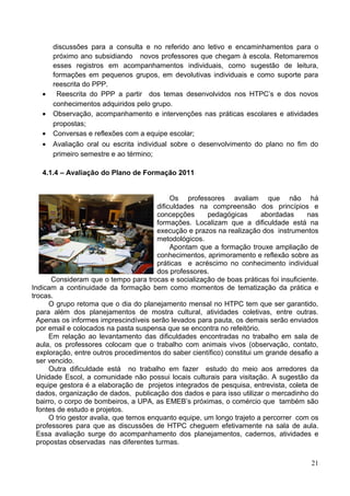 discussões para a consulta e no referido ano letivo e encaminhamentos para o
       próximo ano subsidiando novos professores que chegam à escola. Retomaremos
       esses registros em acompanhamentos individuais, como sugestão de leitura,
       formações em pequenos grupos, em devolutivas individuais e como suporte para
       reescrita do PPP.
   •    Reescrita do PPP a partir dos temas desenvolvidos nos HTPC’s e dos novos
       conhecimentos adquiridos pelo grupo.
   •   Observação, acompanhamento e intervenções nas práticas escolares e atividades
       propostas;
   •   Conversas e reflexões com a equipe escolar;
   •   Avaliação oral ou escrita individual sobre o desenvolvimento do plano no fim do
       primeiro semestre e ao término;

   4.1.4 – Avaliação do Plano de Formação 2011


                                             Os professores avaliam que não há
                                        dificuldades na compreensão dos princípios e
                                        concepções      pedagógicas       abordadas    nas
                                        formações. Localizam que a dificuldade está na
                                        execução e prazos na realização dos instrumentos
                                        metodológicos.
                                             Apontam que a formação trouxe ampliação de
                                        conhecimentos, aprimoramento e reflexão sobre as
                                        práticas e acréscimo no conhecimento individual
                                        dos professores.
       Consideram que o tempo para trocas e socialização de boas práticas foi insuficiente.
Indicam a continuidade da formação bem como momentos de tematização da prática e
trocas.
      O grupo retoma que o dia do planejamento mensal no HTPC tem que ser garantido,
  para além dos planejamentos de mostra cultural, atividades coletivas, entre outras.
  Apenas os informes imprescindíveis serão levados para pauta, os demais serão enviados
  por email e colocados na pasta suspensa que se encontra no refeitório.
      Em relação ao levantamento das dificuldades encontradas no trabalho em sala de
  aula, os professores colocam que o trabalho com animais vivos (observação, contato,
  exploração, entre outros procedimentos do saber científico) constitui um grande desafio a
  ser vencido.
      Outra dificuldade está no trabalho em fazer estudo do meio aos arredores da
  Unidade Escol, a comunidade não possui locais culturais para visitação. A sugestão da
  equipe gestora é a elaboração de projetos integrados de pesquisa, entrevista, coleta de
  dados, organização de dados, publicação dos dados e para isso utilizar o mercadinho do
  bairro, o corpo de bombeiros, a UPA, as EMEB’s próximas, o comércio que também são
  fontes de estudo e projetos.
      O trio gestor avalia, que temos enquanto equipe, um longo trajeto a percorrer com os
  professores para que as discussões de HTPC cheguem efetivamente na sala de aula.
  Essa avaliação surge do acompanhamento dos planejamentos, cadernos, atividades e
  propostas observadas nas diferentes turmas.

                                                                                        21
 
