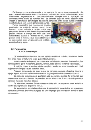 Partilhamos com a equipe escolar a necessidade de romper com a concepção de
 que o aprendizado acontece do conhecimento mais simples para o mais complexo, com
 informações fragmentadas e descontextualizadas. Romper com a “aplicação” de
 atividades como escrita de numerais fora do contexto, cópia de letras, trabalhos com
 crepom e pontilhados para fixação do alfabeto, conjuntos, entre tantas outras atividades
 escolarizadas e sem sentido para nossos alunos.
      Faz-se necessário que repensemos projetos
 enraizados no ambiente escolar, como: corpo
 humano, nome, animais e tantos outros que
 perpetuam de ano a ano, de escola para escola É
 preciso colocar a criança em foco com suas
 curiosidades, dúvidas e formas de ver, estar e
 pensar sobre o mundo, e que essas observações
 se sobressaiam sobre um planejamento estático e
 perpetuado ano a ano.


   4.2. Funcionários
            4.2.1. Caracterização

        Os funcionários da Unidade Escolar, apoio à limpeza e cozinha, atuam em média
três anos nesta prefeitura no cargo que estão atualmente.
         Anteriormente ao ingresso em nossa rede trabalhavam nas mais diversas funções
como ajudante geral, marcenaria, padaria, vendas, casa lotérica, comércio e Educação.
        A maioria possui o ensino médio completo, sendo um com formação em nível
superior em nutrição e outro cursando letras.
        Possuem como opção de lazer a casa de parentes, parques, shopping, cinema e
igreja. Alguns apontam o teatro como uma das opções possíveis de diversão e cultura.
        Os meios de comunicação a que fazem uso são jornais, revistas, TV e internet, que
acessam de sua casa, da casa de parentes, escola e lanhouse, ficando os dois primeiros
como os meios de mais fácil acesso.
        Os telejornais, novelas, filmes e documentários são os programas mais assistidos
dentro da programação disponível na T.V.
        As expectativas apontadas referem-se à continuidade nos estudos, aprovação em
concursos públicos em outras funções, ter um emprego que consideram melhor e bem
remunerado.




                                                                                      22
 