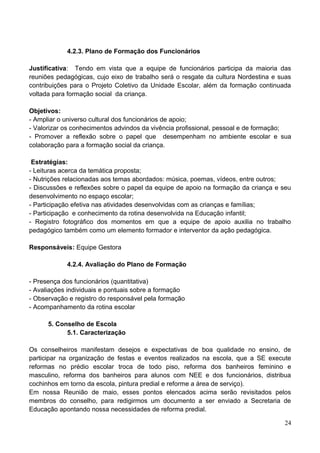4.2.3. Plano de Formação dos Funcionários

Justificativa: Tendo em vista que a equipe de funcionários participa da maioria das
reuniões pedagógicas, cujo eixo de trabalho será o resgate da cultura Nordestina e suas
contribuições para o Projeto Coletivo da Unidade Escolar, além da formação continuada
voltada para formação social da criança.

Objetivos:
- Ampliar o universo cultural dos funcionários de apoio;
- Valorizar os conhecimentos advindos da vivência profissional, pessoal e de formação;
- Promover a reflexão sobre o papel que desempenham no ambiente escolar e sua
colaboração para a formação social da criança.

 Estratégias:
- Leituras acerca da temática proposta;
- Nutrições relacionadas aos temas abordados: música, poemas, vídeos, entre outros;
- Discussões e reflexões sobre o papel da equipe de apoio na formação da criança e seu
desenvolvimento no espaço escolar;
- Participação efetiva nas atividades desenvolvidas com as crianças e famílias;
- Participação e conhecimento da rotina desenvolvida na Educação infantil;
- Registro fotográfico dos momentos em que a equipe de apoio auxilia no trabalho
pedagógico também como um elemento formador e interventor da ação pedagógica.

Responsáveis: Equipe Gestora

            4.2.4. Avaliação do Plano de Formação

- Presença dos funcionários (quantitativa)
- Avaliações individuais e pontuais sobre a formação
- Observação e registro do responsável pela formação
- Acompanhamento da rotina escolar

      5. Conselho de Escola
            5.1. Caracterização

Os conselheiros manifestam desejos e expectativas de boa qualidade no ensino, de
participar na organização de festas e eventos realizados na escola, que a SE execute
reformas no prédio escolar troca de todo piso, reforma dos banheiros feminino e
masculino, reforma dos banheiros para alunos com NEE e dos funcionários, distribua
cochinhos em torno da escola, pintura predial e reforme a área de serviço).
Em nossa Reunião de maio, esses pontos elencados acima serão revisitados pelos
membros do conselho, para redigirmos um documento a ser enviado a Secretaria de
Educação apontando nossa necessidades de reforma predial.

                                                                                    24
 