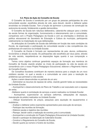 5.2. Plano de Ação do Conselho de Escola
    O Conselho de Escola é constituído por um grupo de pessoas participantes de uma
comunidade escolar, escolhidos através de voto, para discutir, decidir e deliberar ações
envolvidas na Unidade Escolar. Tem a função de aprimorar o processo de construção da
autonomia da escola, fortalecendo a gestão democrática.
    O Conselho de Escola tem natureza deliberativa, cabendo-lhe adequar para o âmbito
da escola formas de organização, funcionamento e relacionamento com a comunidade,
compatíveis com o Projeto Pedagógico da Escola e com as orientações e diretrizes da
política educacional da Secretaria de Educação e Cultura do município, participando
coletivamente na implantação de suas deliberações.
    As atribuições do Conselho de Escola são definidas em função das reais condições da
Escola, da organização e participação da comunidade escolar e das competências dos
profissionais em exercício na Unidade Escolar.
    O Conselho de Escola é formado por representantes de pais, alunos, professores,
funcionários e direção da escola. Os participantes são escolhidos por seus pares, através
de voto secreto, respeitando-se as disposições legais quanto à sua composição e
proporção.
    Temos como objetivo continuar garantindo espaços de formação aos membros do
Conselho de Escola visando ampliar os níveis de participação na vida da escola em
consonância com o nosso Projeto Pedagógico Educacional, elaborar o Regimento Interno
do Conselho Escolar.
    Os Conselhos Escolares contribuem de maneira decisiva para a criação de um novo
cotidiano escolar, no qual a escola e a comunidade se unem para a resolução de
problemas que permeiam a vida escolar.
    Ações a serem desenvolvidas no período de um ano:
    - Administrar os recursos de repasse de verba, visando garantir todas as necessidades
da Unidade Escolar;
    - Acompanhar o desenvolvimento do Plano de Trabalho a ser executado com o repasse
de verba;
    -Deliberar quanto à contratação de serviços a serem realizados na Unidade Escolar
    - Acompanhar, supervisionar os serviços (reformas, adequações de espaços,
manutenção do prédio) realizados na Unidade Escolar;
    - Efetuar levantamento de preços, pesquisas para aquisição de equipamentos e
mobiliários;
    - Analisar e deliberar sobre orçamentos apresentados para execução de serviços;
    - Participar das reuniões de formação;
    - Elaborar pautas e registros das reuniões;
    - Planejar, decidir sobre a realização de eventos junto à comunidade;
    - Acompanhar a construção do Projeto Pedagógico Educacional da Unidade Escolar;
    - Decidir e participar da elaboração do Calendário Escolar;
    - Construir o Regulamento do Conselho de Escola;
    - Decidir quanto ao número e horário de reuniões;

                                                                                      25
 